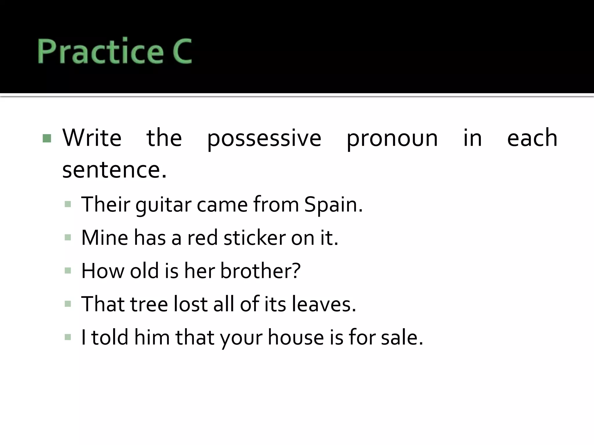  Write the possessive pronoun in each
sentence.
 Their guitar came from Spain.
 Mine has a red sticker on it.
 How old is her brother?
 That tree lost all of its leaves.
 I told him that your house is for sale.
 