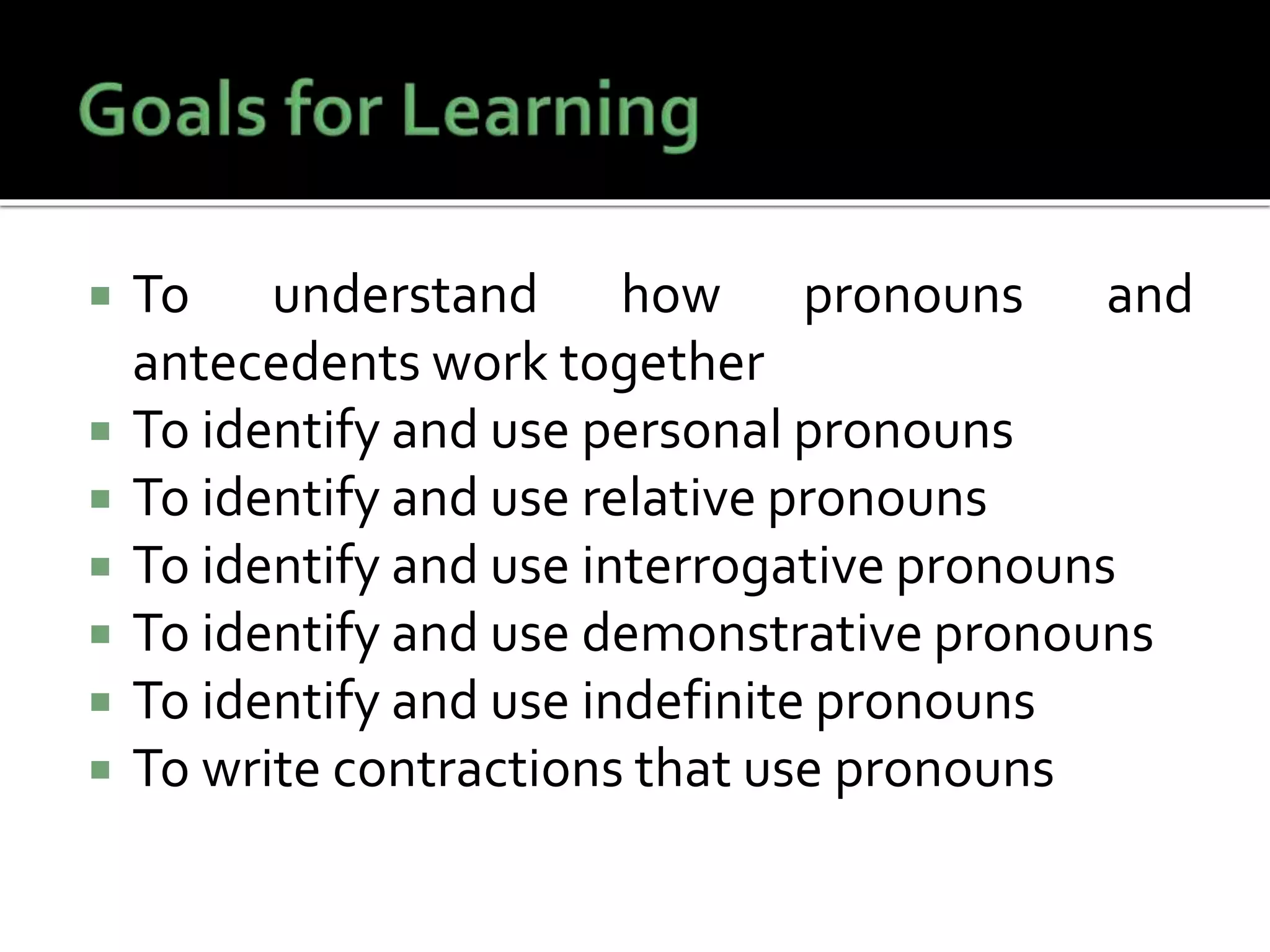  To understand how pronouns and
antecedents work together
 To identify and use personal pronouns
 To identify and use relative pronouns
 To identify and use interrogative pronouns
 To identify and use demonstrative pronouns
 To identify and use indefinite pronouns
 To write contractions that use pronouns
 