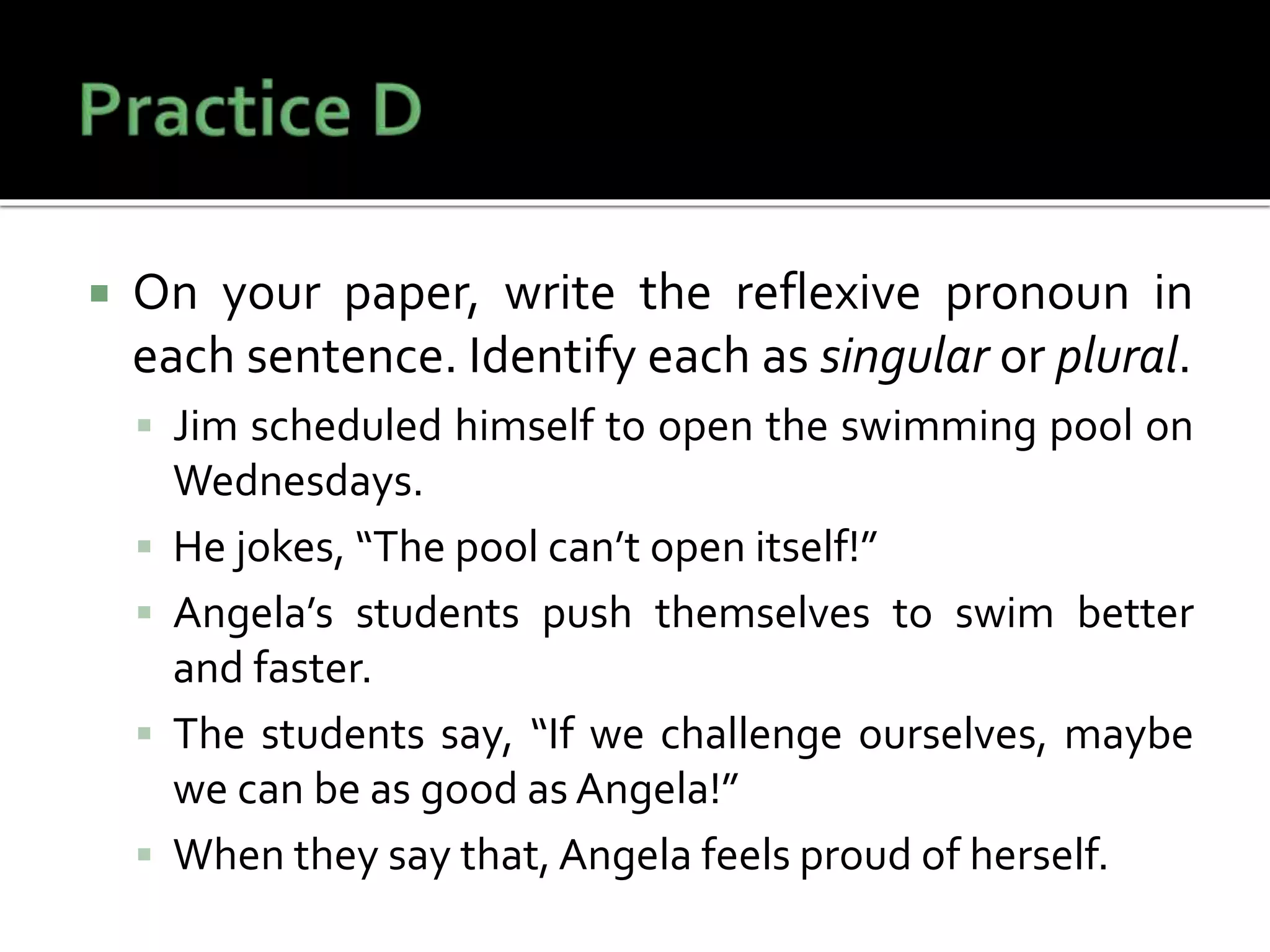  On your paper, write the reflexive pronoun in
each sentence. Identify each as singular or plural.
 Jim scheduled himself to open the swimming pool on
Wednesdays.
 He jokes, “The pool can’t open itself!”
 Angela’s students push themselves to swim better
and faster.
 The students say, “If we challenge ourselves, maybe
we can be as good as Angela!”
 When they say that, Angela feels proud of herself.
 