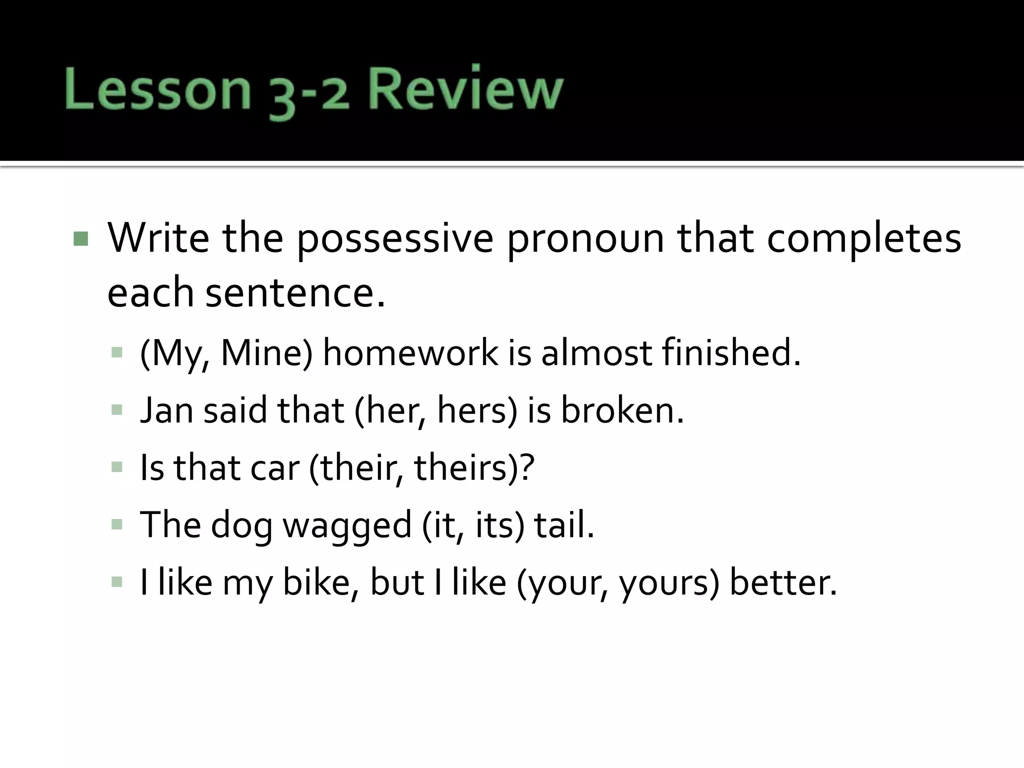  Write the possessive pronoun that completes
each sentence.
 (My, Mine) homework is almost finished.
 Jan said that (her, hers) is broken.
 Is that car (their, theirs)?
 The dog wagged (it, its) tail.
 I like my bike, but I like (your, yours) better.
 
