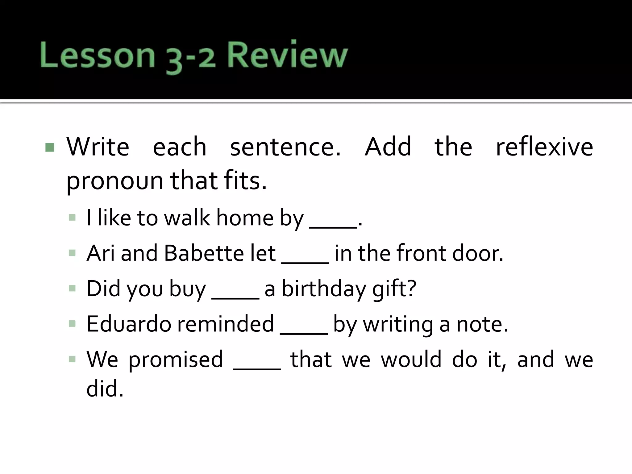  Write each sentence. Add the reflexive
pronoun that fits.
 I like to walk home by ____.
 Ari and Babette let ____ in the front door.
 Did you buy ____ a birthday gift?
 Eduardo reminded ____ by writing a note.
 We promised ____ that we would do it, and we
did.
 