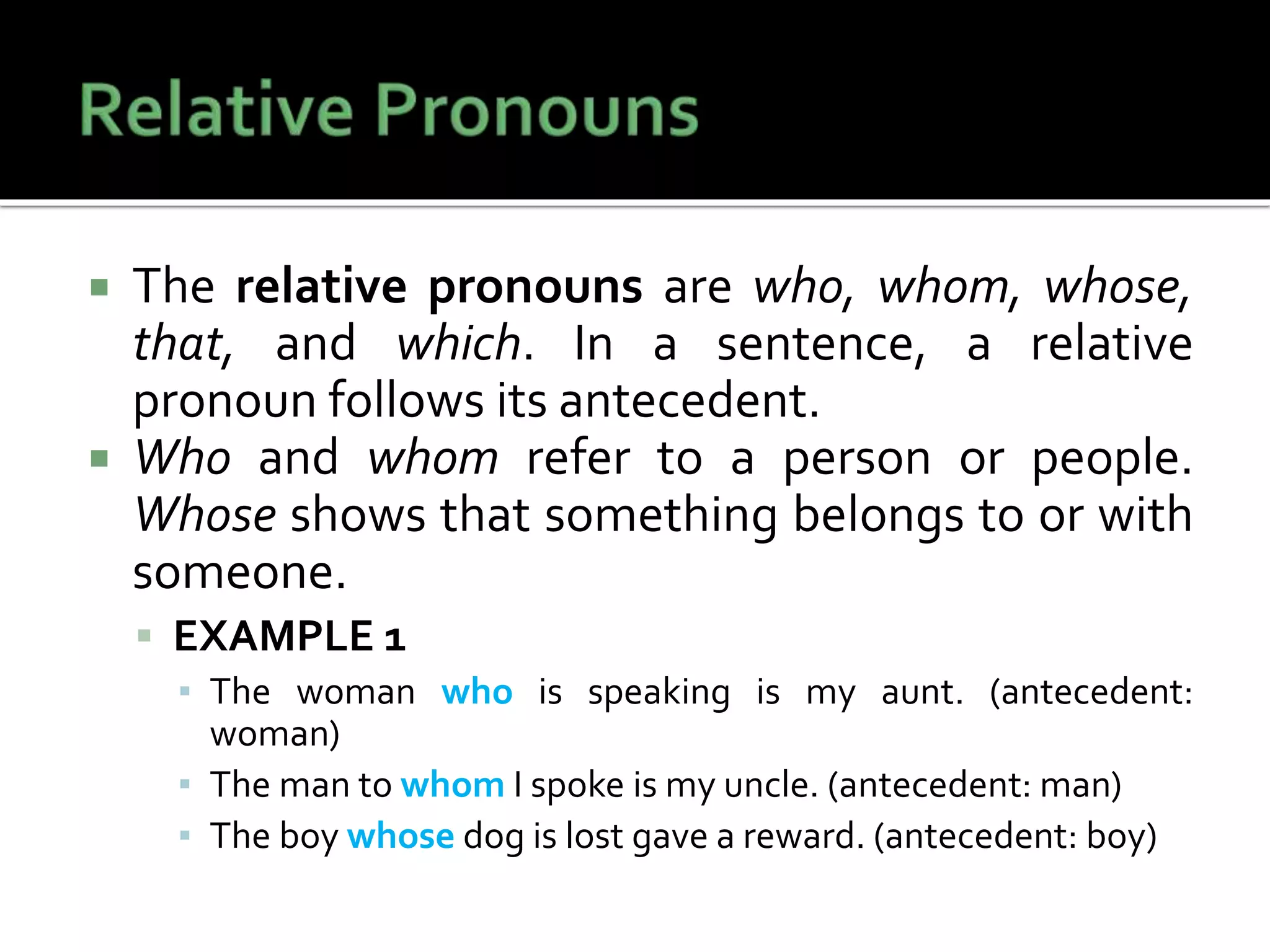  The relative pronouns are who, whom, whose,
that, and which. In a sentence, a relative
pronoun follows its antecedent.
 Who and whom refer to a person or people.
Whose shows that something belongs to or with
someone.
 EXAMPLE 1
▪ The woman who is speaking is my aunt. (antecedent:
woman)
▪ The man to whom I spoke is my uncle. (antecedent: man)
▪ The boy whose dog is lost gave a reward. (antecedent: boy)
 