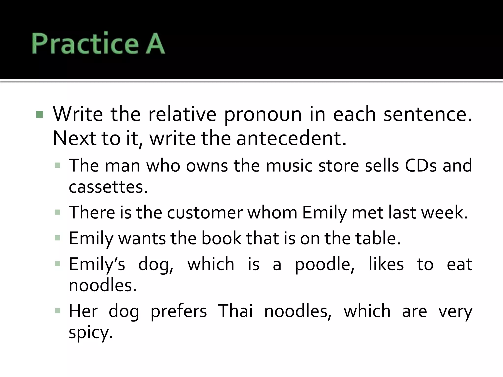  Write the relative pronoun in each sentence.
Next to it, write the antecedent.
 The man who owns the music store sells CDs and
cassettes.
 There is the customer whom Emily met last week.
 Emily wants the book that is on the table.
 Emily’s dog, which is a poodle, likes to eat
noodles.
 Her dog prefers Thai noodles, which are very
spicy.
 