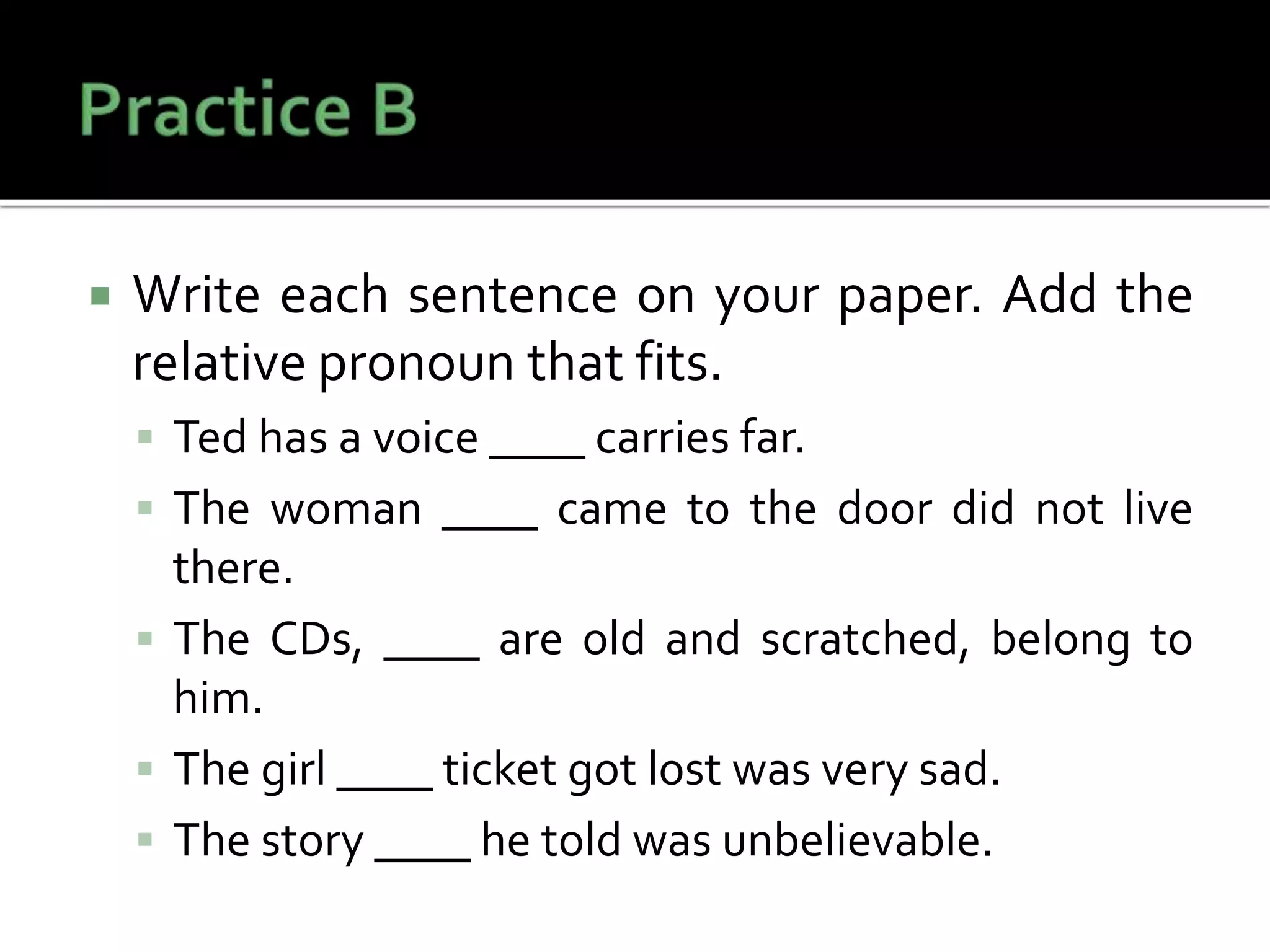  Write each sentence on your paper. Add the
relative pronoun that fits.
 Ted has a voice ____ carries far.
 The woman ____ came to the door did not live
there.
 The CDs, ____ are old and scratched, belong to
him.
 The girl ____ ticket got lost was very sad.
 The story ____ he told was unbelievable.
 