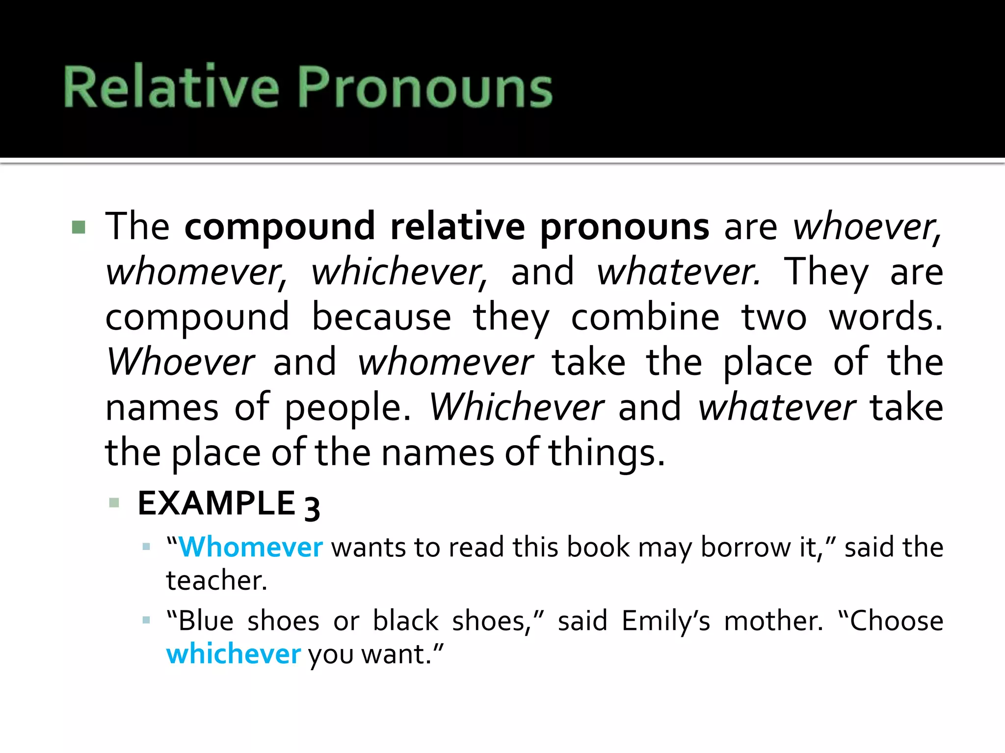  The compound relative pronouns are whoever,
whomever, whichever, and whatever. They are
compound because they combine two words.
Whoever and whomever take the place of the
names of people. Whichever and whatever take
the place of the names of things.
 EXAMPLE 3
▪ “Whomever wants to read this book may borrow it,” said the
teacher.
▪ “Blue shoes or black shoes,” said Emily’s mother. “Choose
whichever you want.”
 