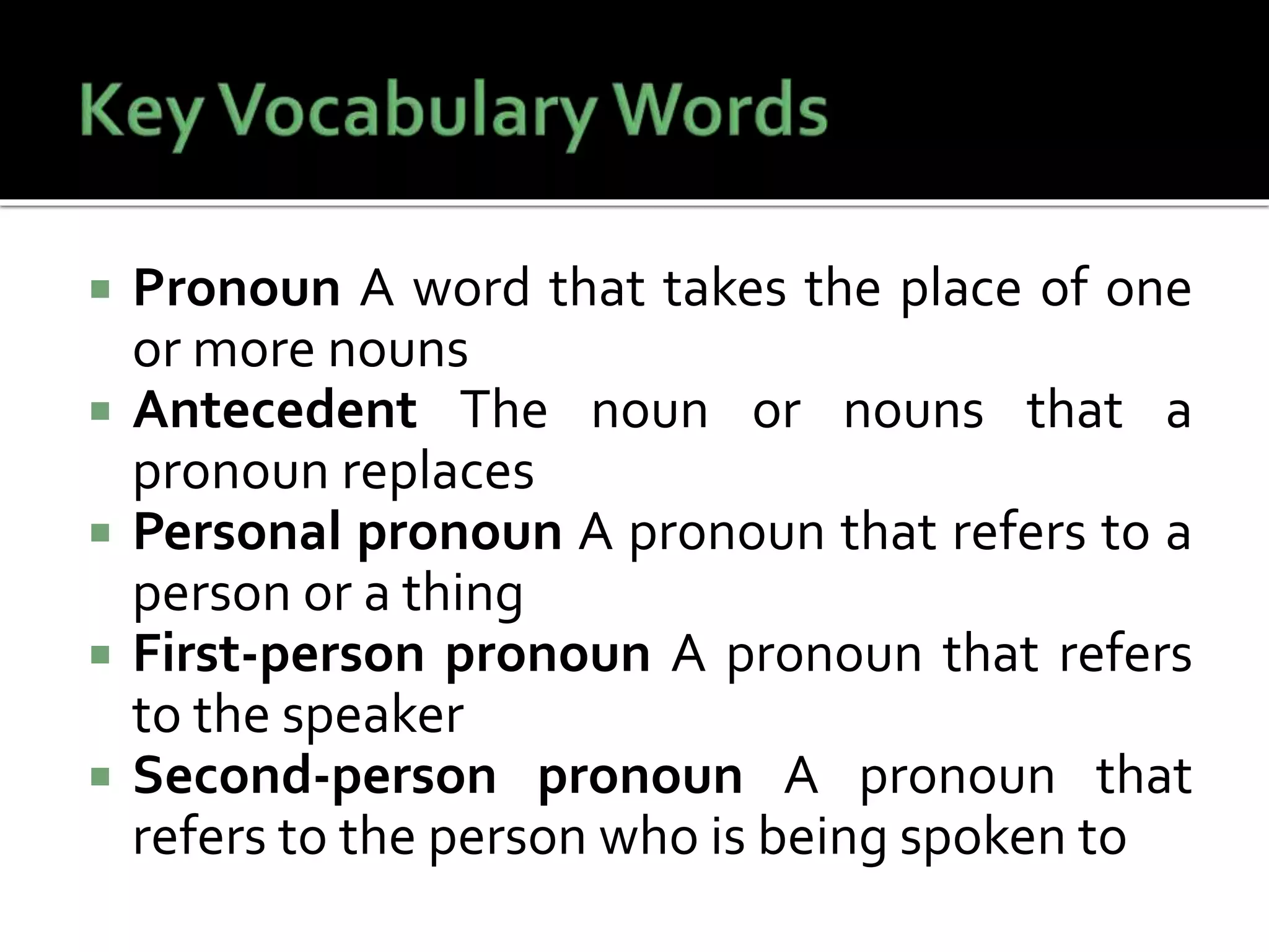  Pronoun A word that takes the place of one
or more nouns
 Antecedent The noun or nouns that a
pronoun replaces
 Personal pronoun A pronoun that refers to a
person or a thing
 First-person pronoun A pronoun that refers
to the speaker
 Second-person pronoun A pronoun that
refers to the person who is being spoken to
 