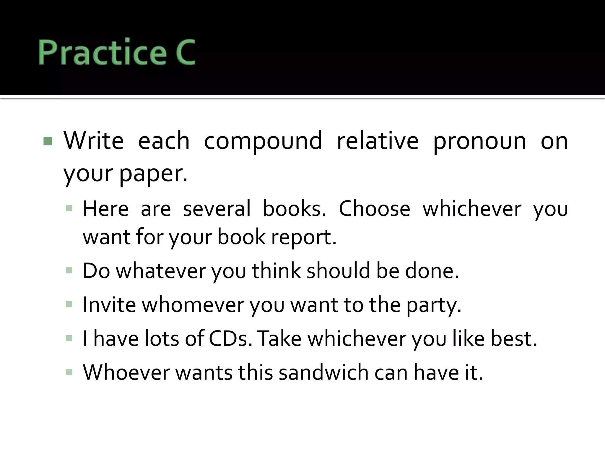  Write each compound relative pronoun on
your paper.
 Here are several books. Choose whichever you
want for your book report.
 Do whatever you think should be done.
 Invite whomever you want to the party.
 I have lots of CDs.Take whichever you like best.
 Whoever wants this sandwich can have it.
 