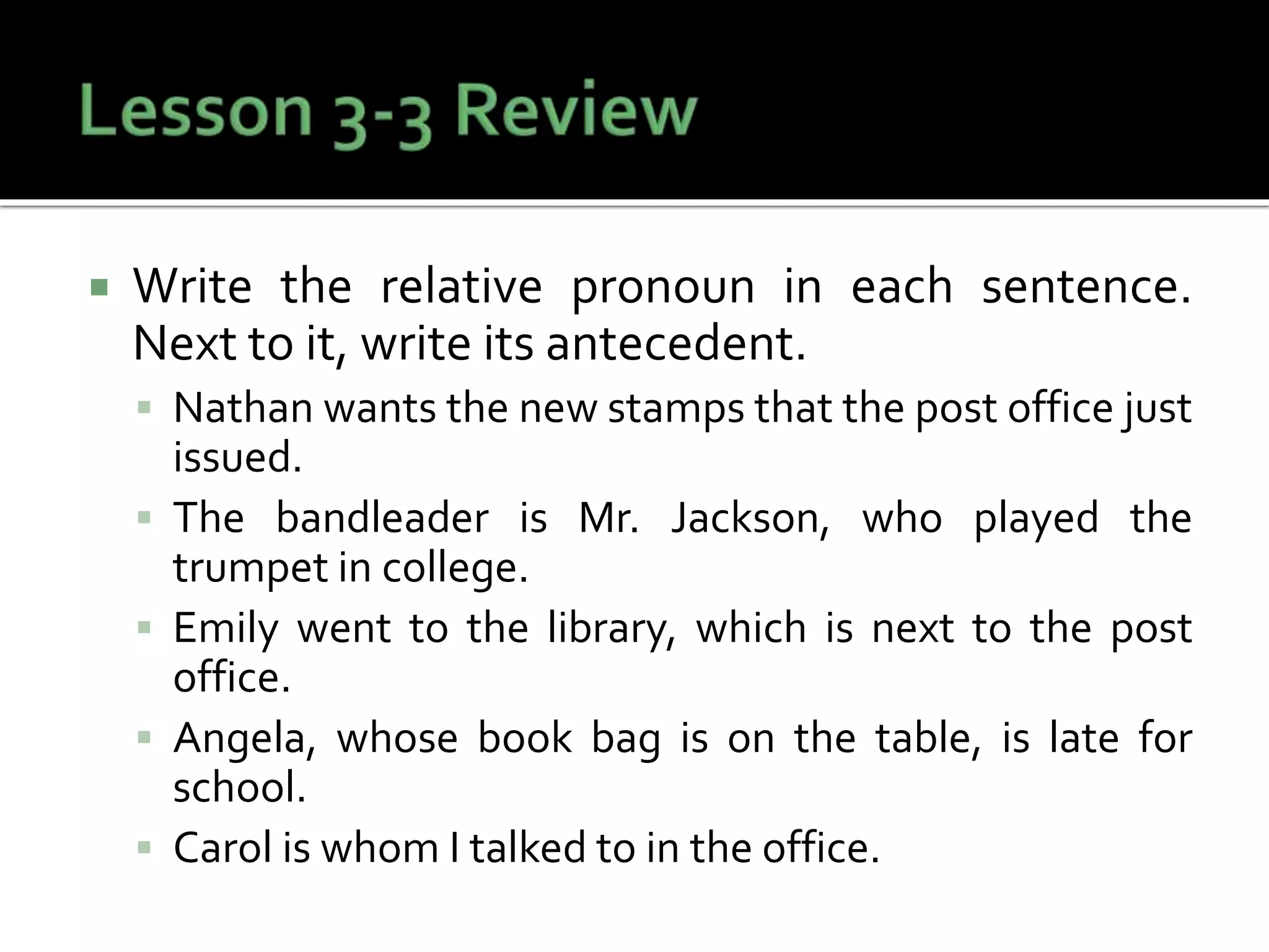  Write the relative pronoun in each sentence.
Next to it, write its antecedent.
 Nathan wants the new stamps that the post office just
issued.
 The bandleader is Mr. Jackson, who played the
trumpet in college.
 Emily went to the library, which is next to the post
office.
 Angela, whose book bag is on the table, is late for
school.
 Carol is whom I talked to in the office.
 