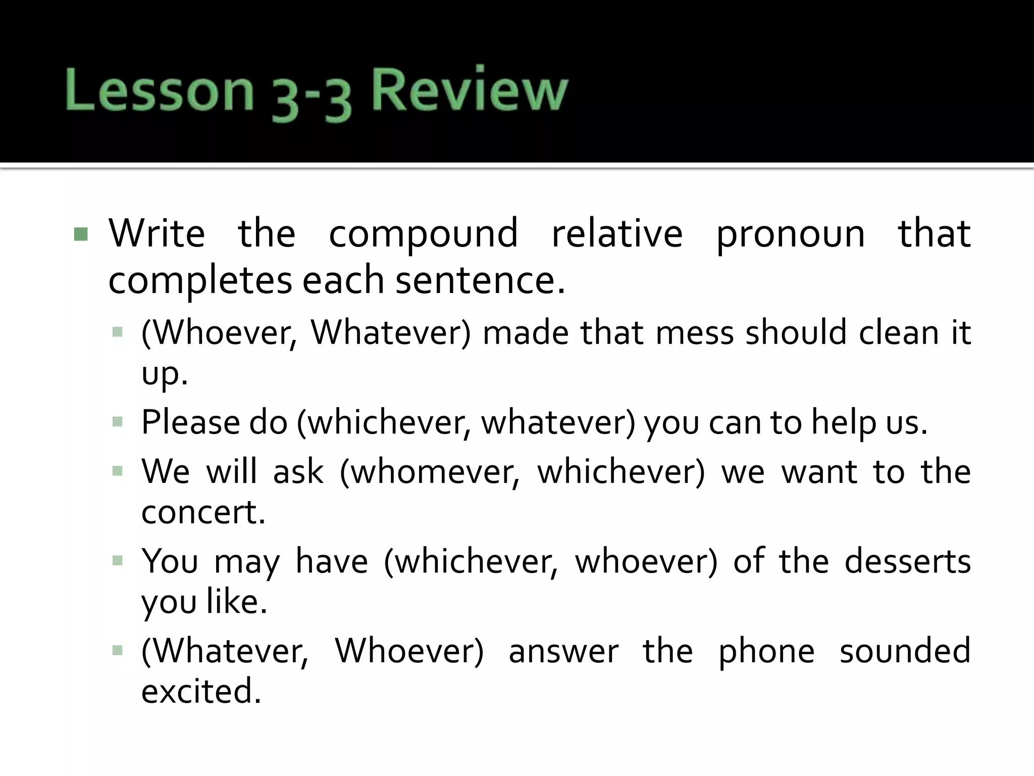  Write the compound relative pronoun that
completes each sentence.
 (Whoever, Whatever) made that mess should clean it
up.
 Please do (whichever, whatever) you can to help us.
 We will ask (whomever, whichever) we want to the
concert.
 You may have (whichever, whoever) of the desserts
you like.
 (Whatever, Whoever) answer the phone sounded
excited.
 