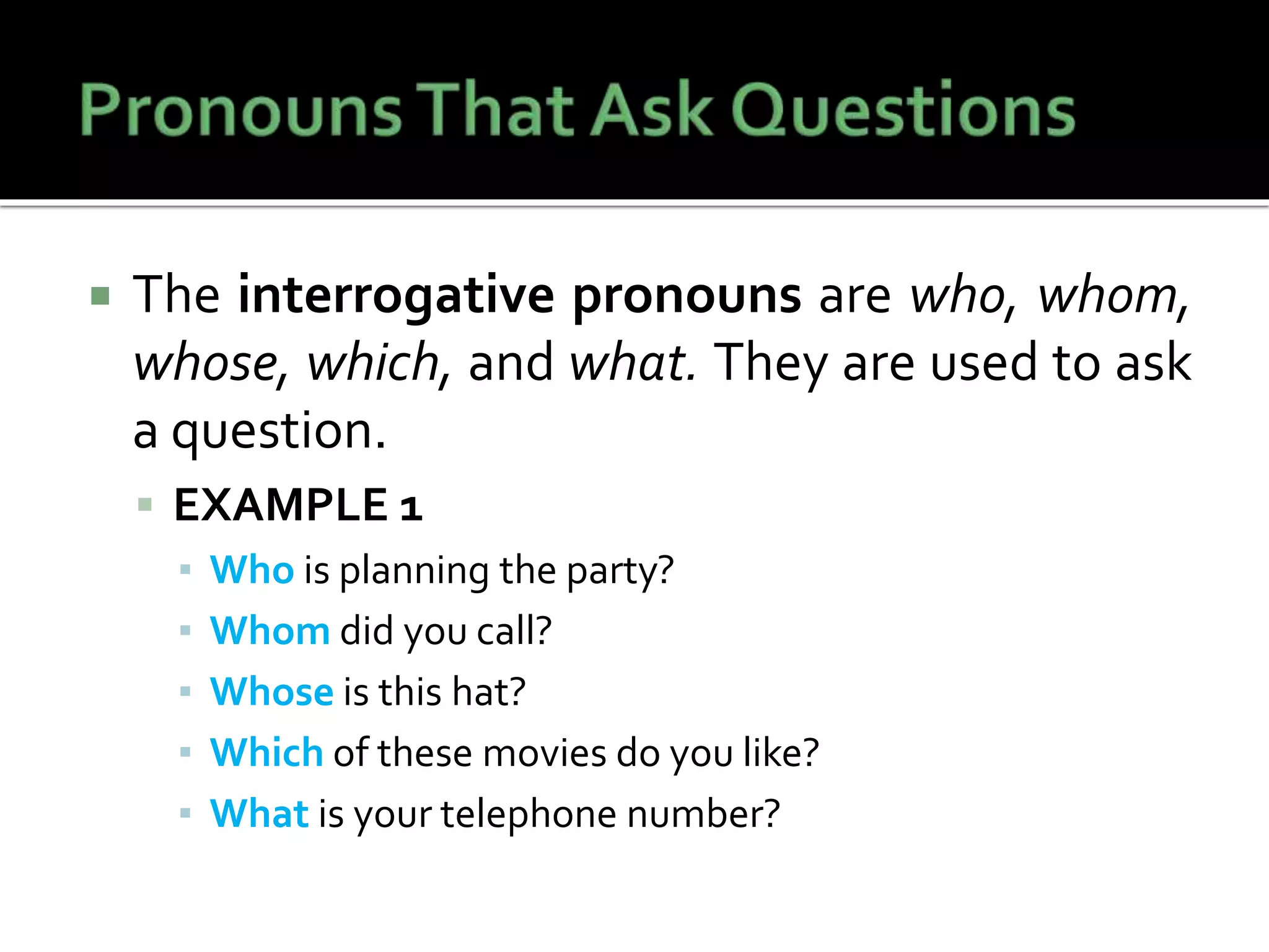  The interrogative pronouns are who, whom,
whose, which, and what. They are used to ask
a question.
 EXAMPLE 1
▪ Who is planning the party?
▪ Whom did you call?
▪ Whose is this hat?
▪ Which of these movies do you like?
▪ What is your telephone number?
 