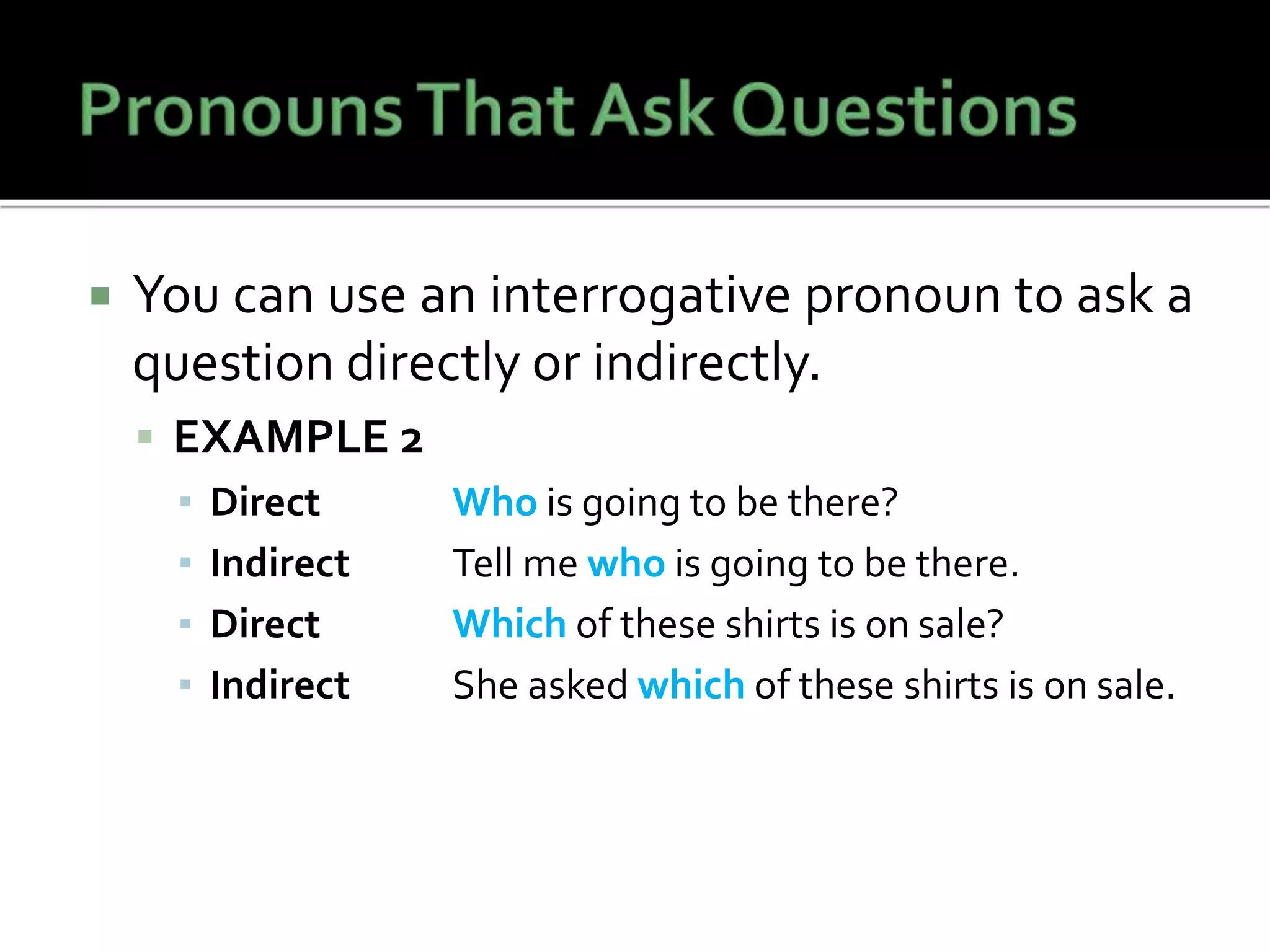  You can use an interrogative pronoun to ask a
question directly or indirectly.
 EXAMPLE 2
▪ Direct Who is going to be there?
▪ Indirect Tell me who is going to be there.
▪ Direct Which of these shirts is on sale?
▪ Indirect She asked which of these shirts is on sale.
 