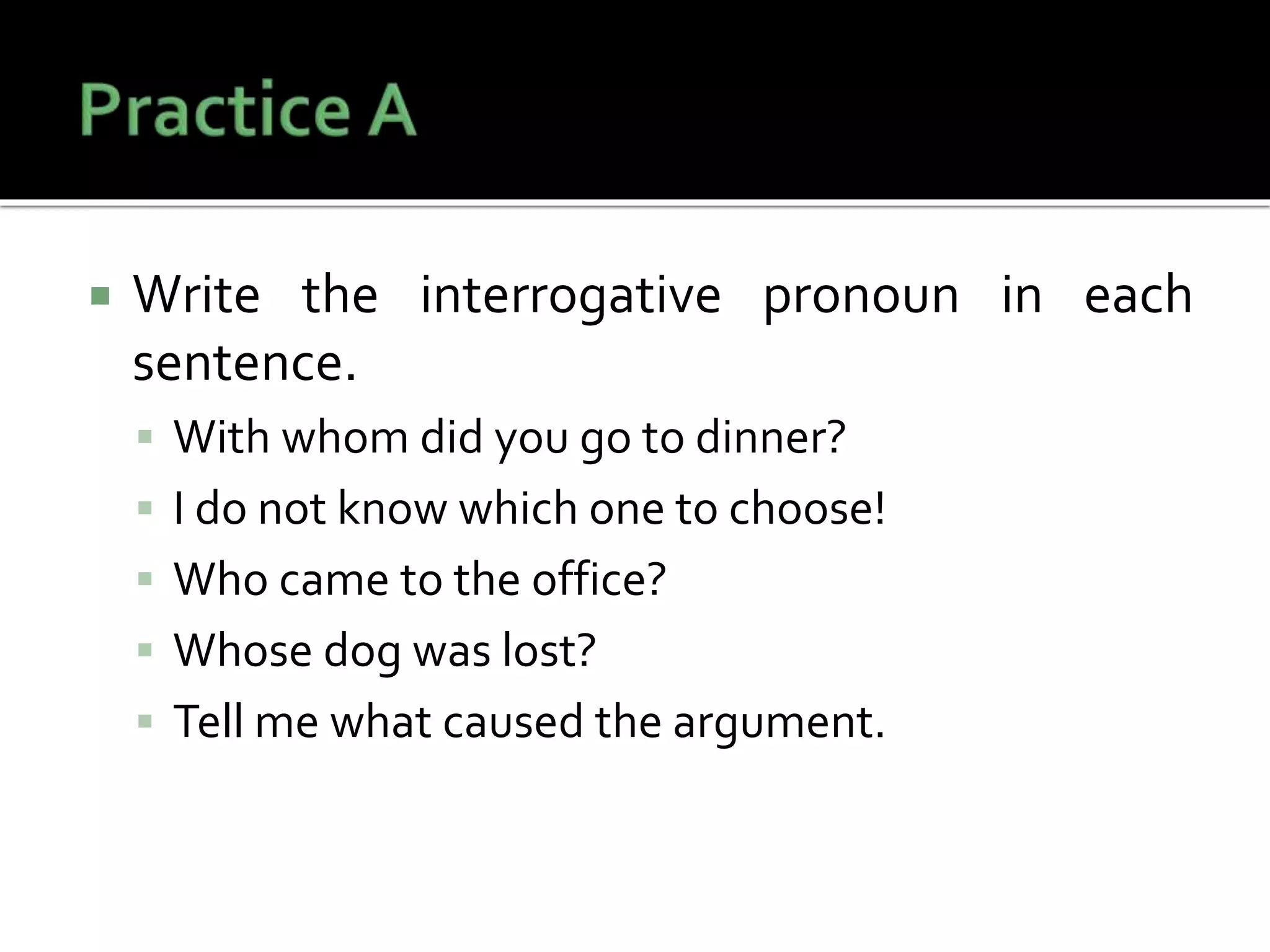  Write the interrogative pronoun in each
sentence.
 With whom did you go to dinner?
 I do not know which one to choose!
 Who came to the office?
 Whose dog was lost?
 Tell me what caused the argument.
 