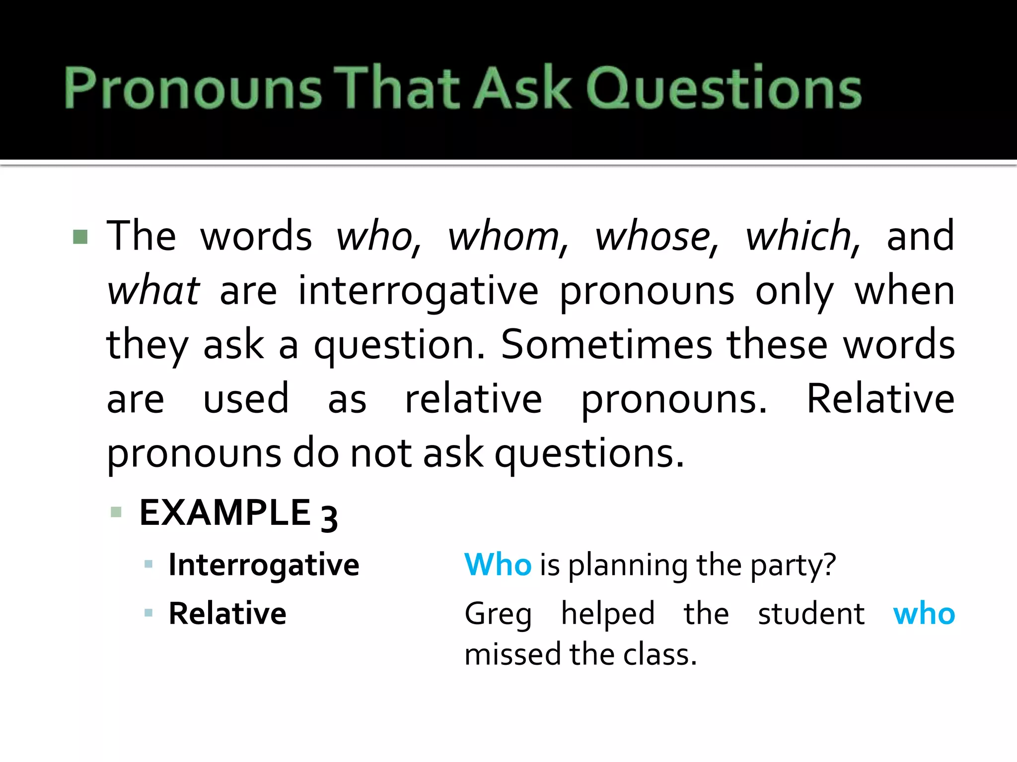  The words who, whom, whose, which, and
what are interrogative pronouns only when
they ask a question. Sometimes these words
are used as relative pronouns. Relative
pronouns do not ask questions.
 EXAMPLE 3
▪ Interrogative Who is planning the party?
▪ Relative Greg helped the student who
missed the class.
 
