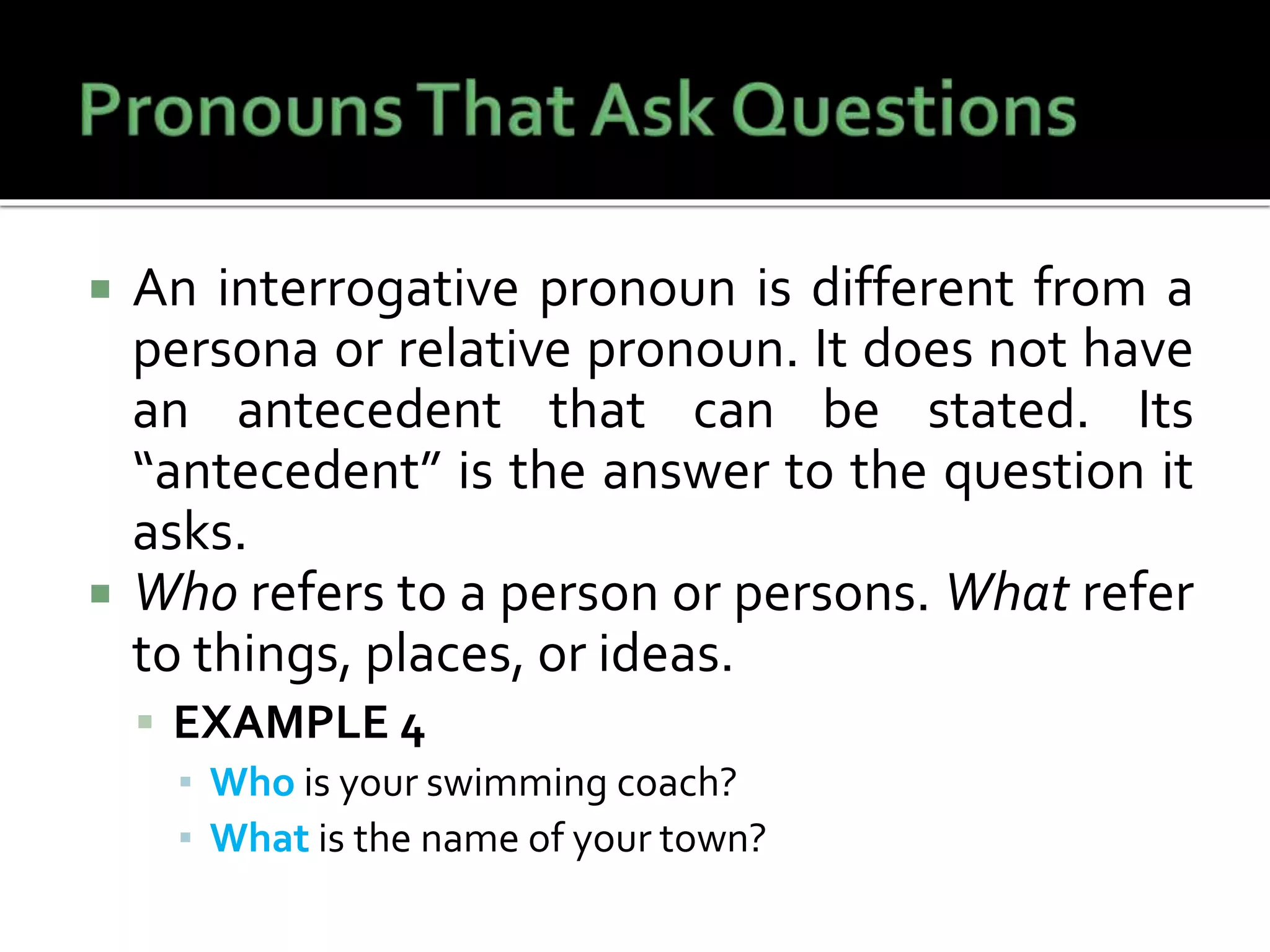  An interrogative pronoun is different from a
persona or relative pronoun. It does not have
an antecedent that can be stated. Its
“antecedent” is the answer to the question it
asks.
 Who refers to a person or persons. What refer
to things, places, or ideas.
 EXAMPLE 4
▪ Who is your swimming coach?
▪ What is the name of your town?
 