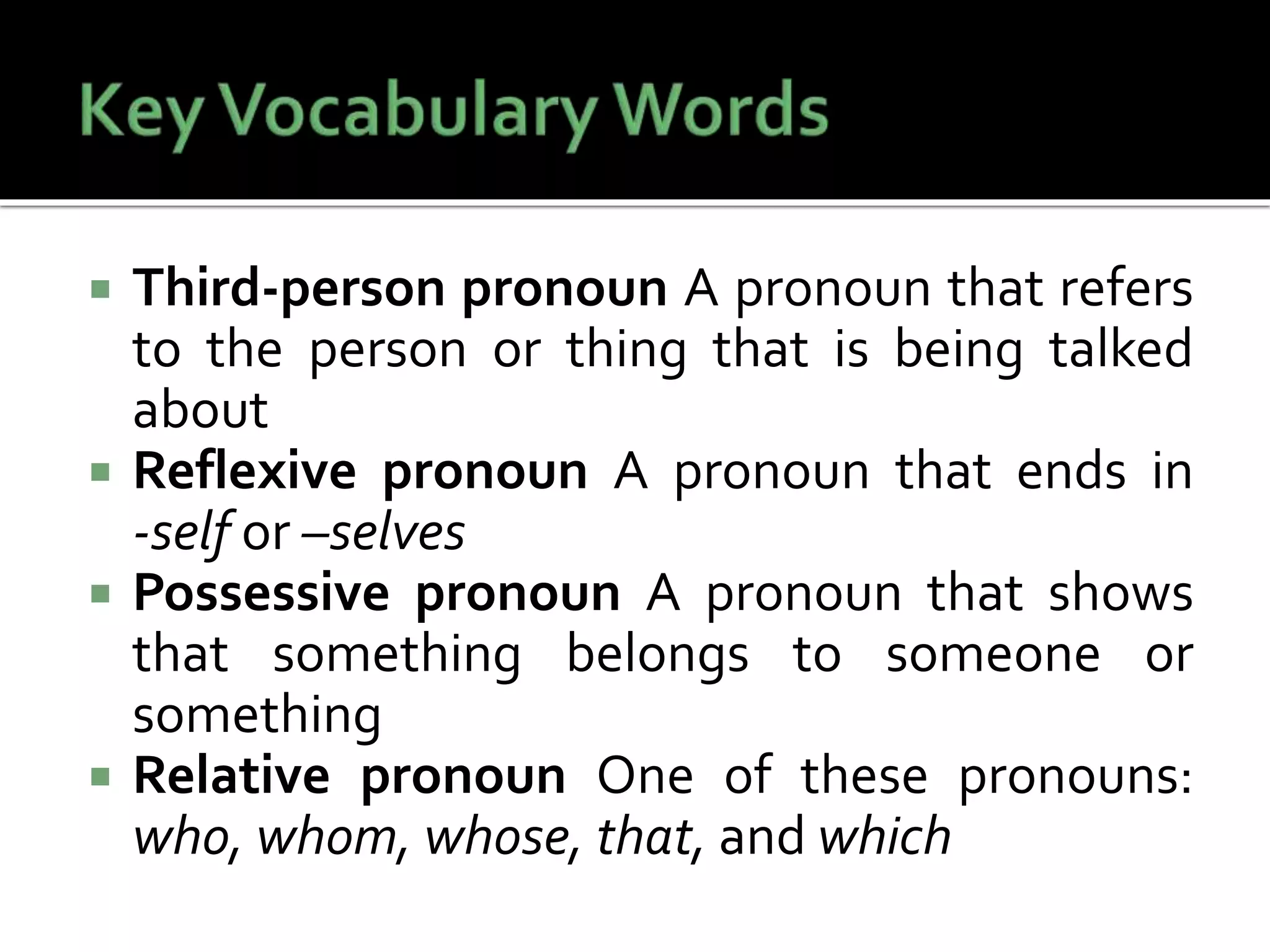  Third-person pronoun A pronoun that refers
to the person or thing that is being talked
about
 Reflexive pronoun A pronoun that ends in
-self or –selves
 Possessive pronoun A pronoun that shows
that something belongs to someone or
something
 Relative pronoun One of these pronouns:
who, whom, whose, that, and which
 