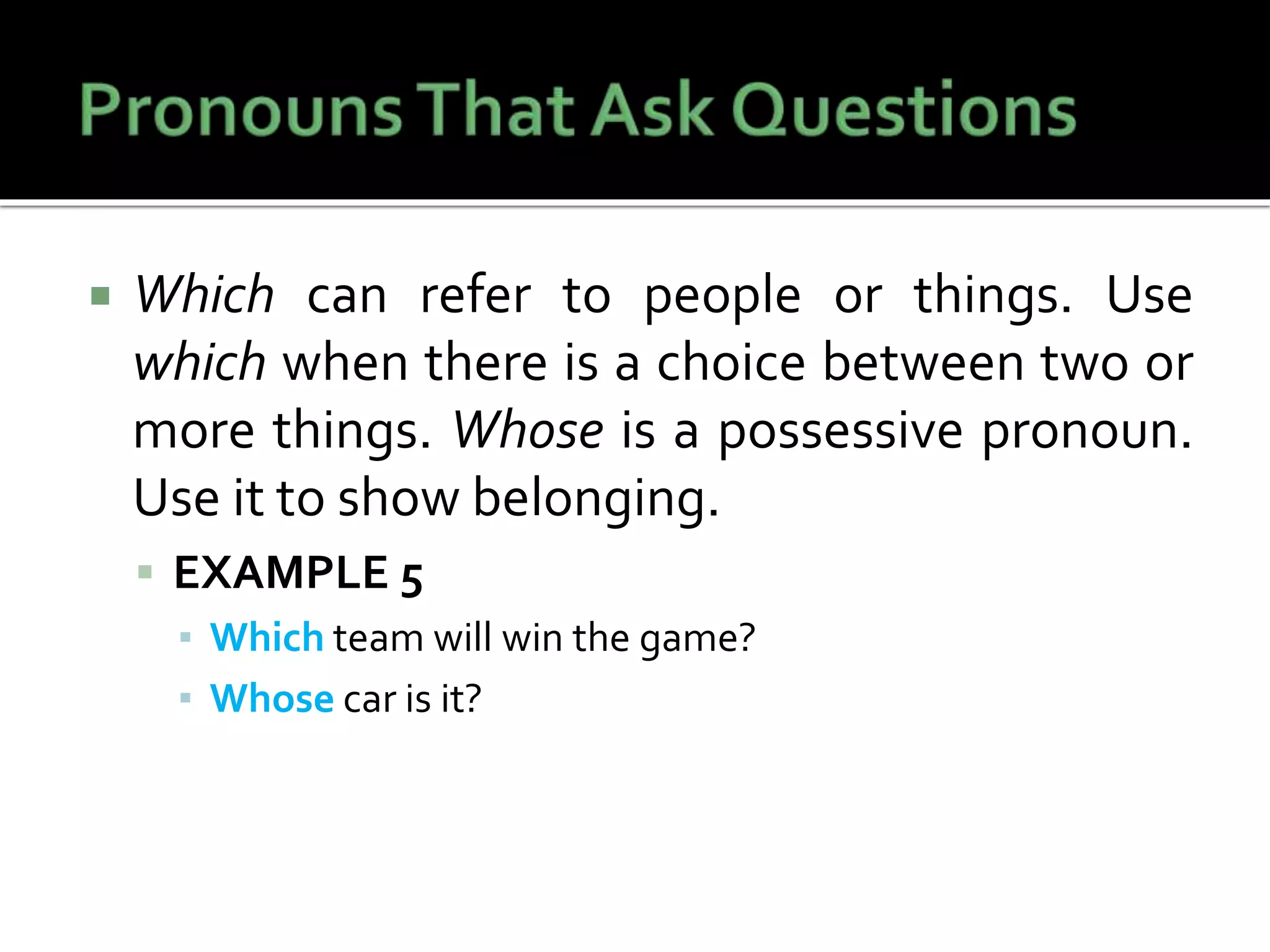 Which can refer to people or things. Use
which when there is a choice between two or
more things. Whose is a possessive pronoun.
Use it to show belonging.
 EXAMPLE 5
▪ Which team will win the game?
▪ Whose car is it?
 