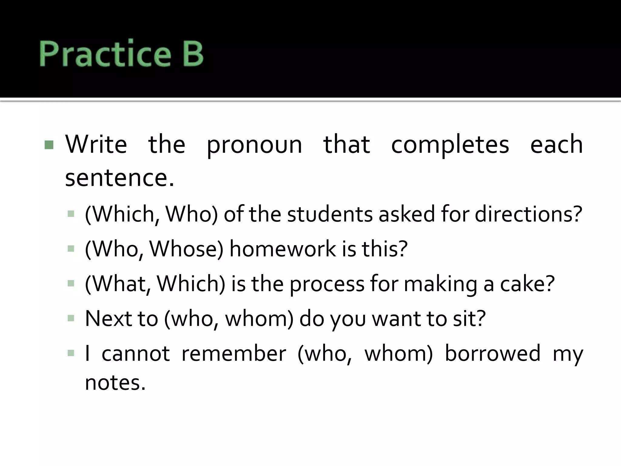  Write the pronoun that completes each
sentence.
 (Which, Who) of the students asked for directions?
 (Who,Whose) homework is this?
 (What, Which) is the process for making a cake?
 Next to (who, whom) do you want to sit?
 I cannot remember (who, whom) borrowed my
notes.
 