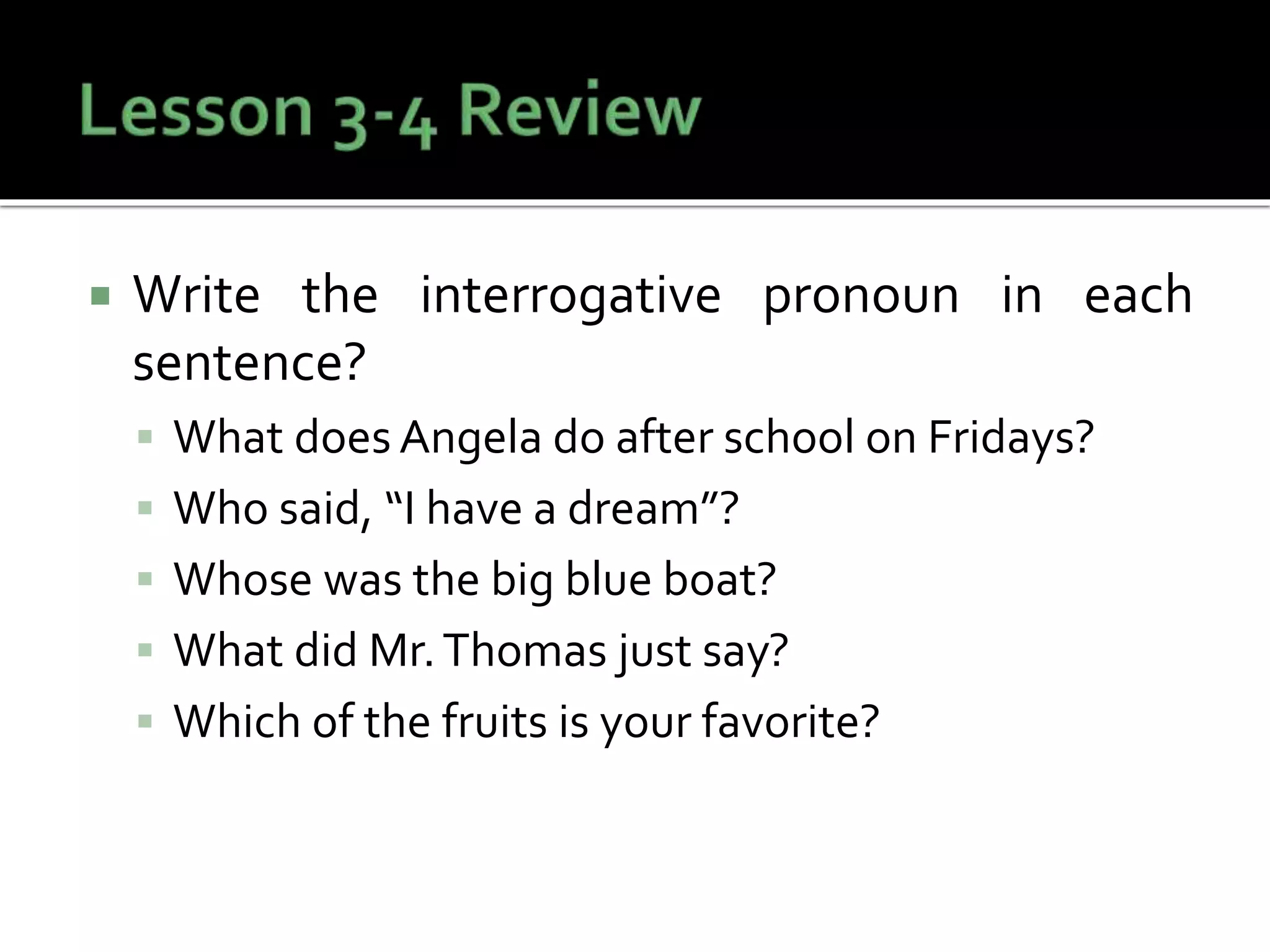  Write the interrogative pronoun in each
sentence?
 What does Angela do after school on Fridays?
 Who said, “I have a dream”?
 Whose was the big blue boat?
 What did Mr.Thomas just say?
 Which of the fruits is your favorite?
 