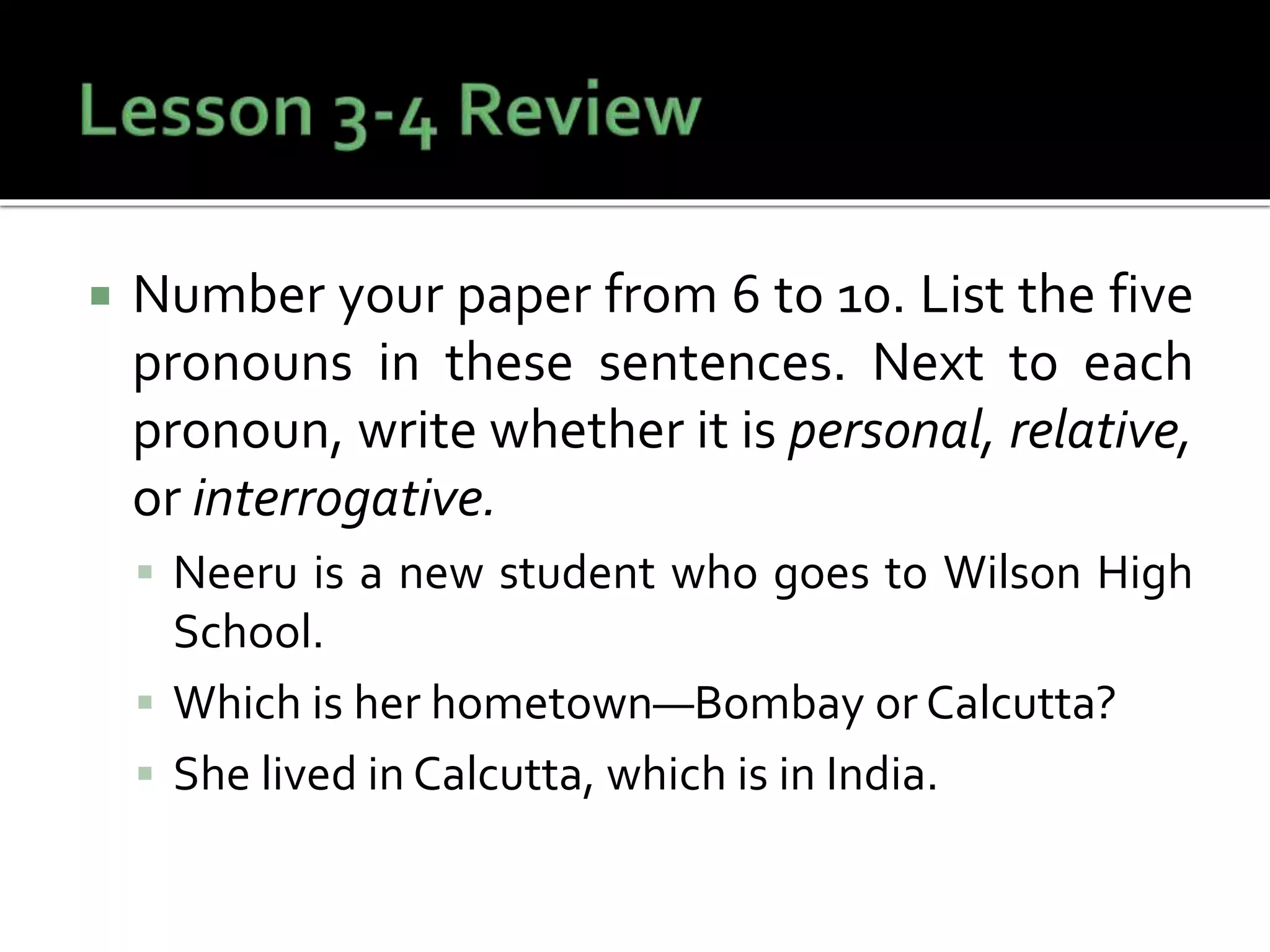  Number your paper from 6 to 10. List the five
pronouns in these sentences. Next to each
pronoun, write whether it is personal, relative,
or interrogative.
 Neeru is a new student who goes to Wilson High
School.
 Which is her hometown—Bombay or Calcutta?
 She lived in Calcutta, which is in India.
 