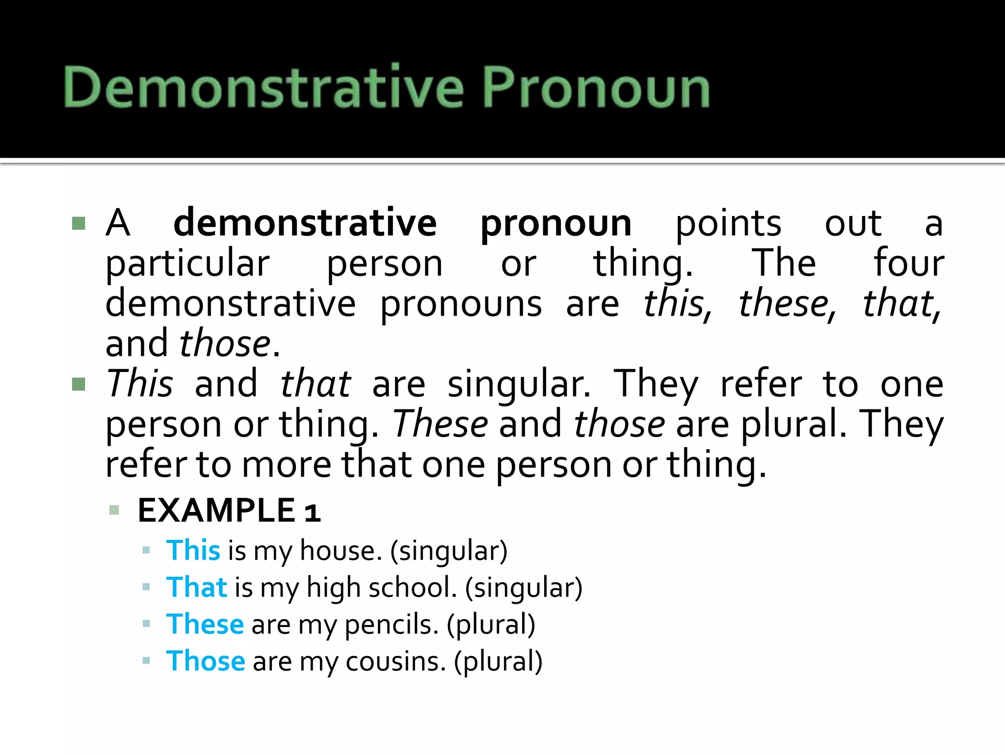  A demonstrative pronoun points out a
particular person or thing. The four
demonstrative pronouns are this, these, that,
and those.
 This and that are singular. They refer to one
person or thing. These and those are plural. They
refer to more that one person or thing.
 EXAMPLE 1
▪ This is my house. (singular)
▪ That is my high school. (singular)
▪ These are my pencils. (plural)
▪ Those are my cousins. (plural)
 