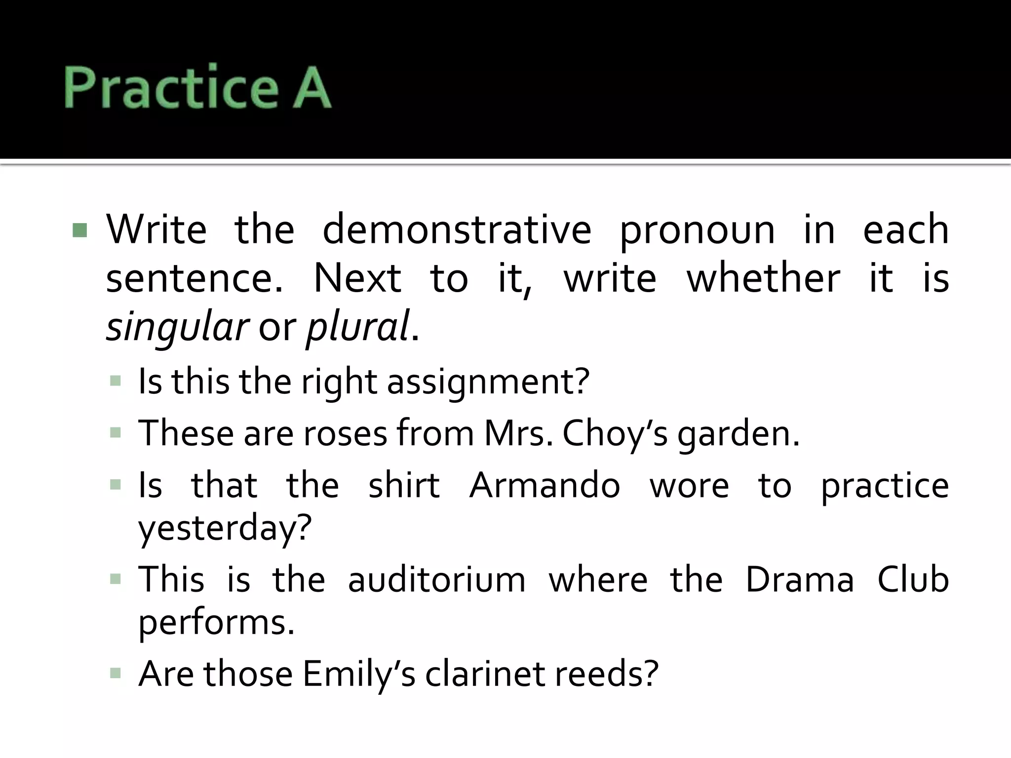  Write the demonstrative pronoun in each
sentence. Next to it, write whether it is
singular or plural.
 Is this the right assignment?
 These are roses from Mrs. Choy’s garden.
 Is that the shirt Armando wore to practice
yesterday?
 This is the auditorium where the Drama Club
performs.
 Are those Emily’s clarinet reeds?
 