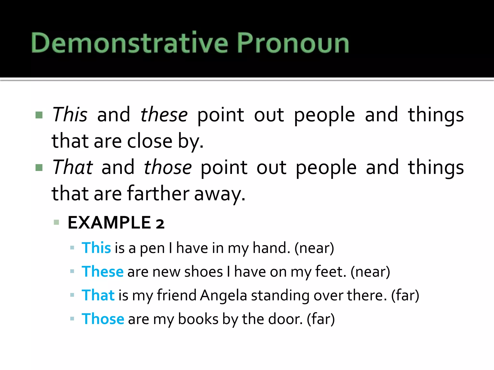  This and these point out people and things
that are close by.
 That and those point out people and things
that are farther away.
 EXAMPLE 2
▪ This is a pen I have in my hand. (near)
▪ These are new shoes I have on my feet. (near)
▪ That is my friend Angela standing over there. (far)
▪ Those are my books by the door. (far)
 