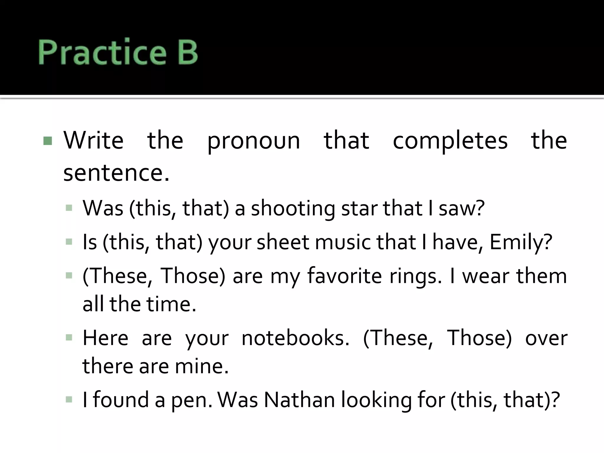 Write the pronoun that completes the
sentence.
 Was (this, that) a shooting star that I saw?
 Is (this, that) your sheet music that I have, Emily?
 (These, Those) are my favorite rings. I wear them
all the time.
 Here are your notebooks. (These, Those) over
there are mine.
 I found a pen.Was Nathan looking for (this, that)?
 