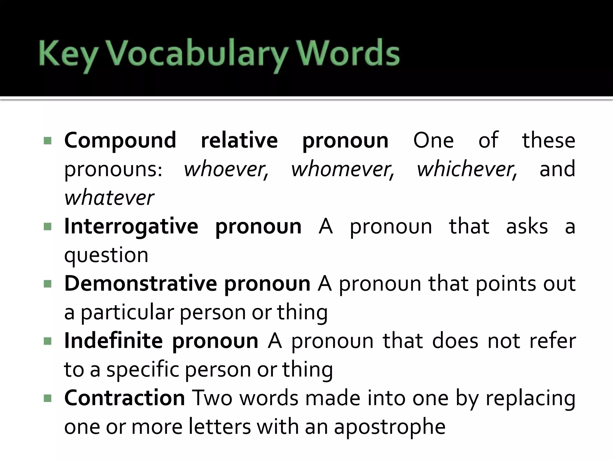  Compound relative pronoun One of these
pronouns: whoever, whomever, whichever, and
whatever
 Interrogative pronoun A pronoun that asks a
question
 Demonstrative pronoun A pronoun that points out
a particular person or thing
 Indefinite pronoun A pronoun that does not refer
to a specific person or thing
 Contraction Two words made into one by replacing
one or more letters with an apostrophe
 