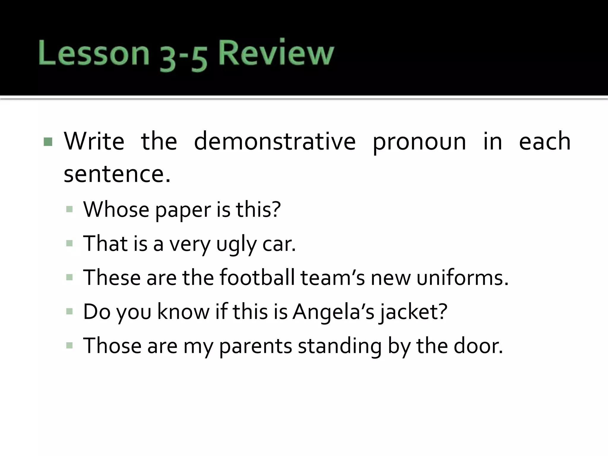  Write the demonstrative pronoun in each
sentence.
 Whose paper is this?
 That is a very ugly car.
 These are the football team’s new uniforms.
 Do you know if this is Angela’s jacket?
 Those are my parents standing by the door.
 