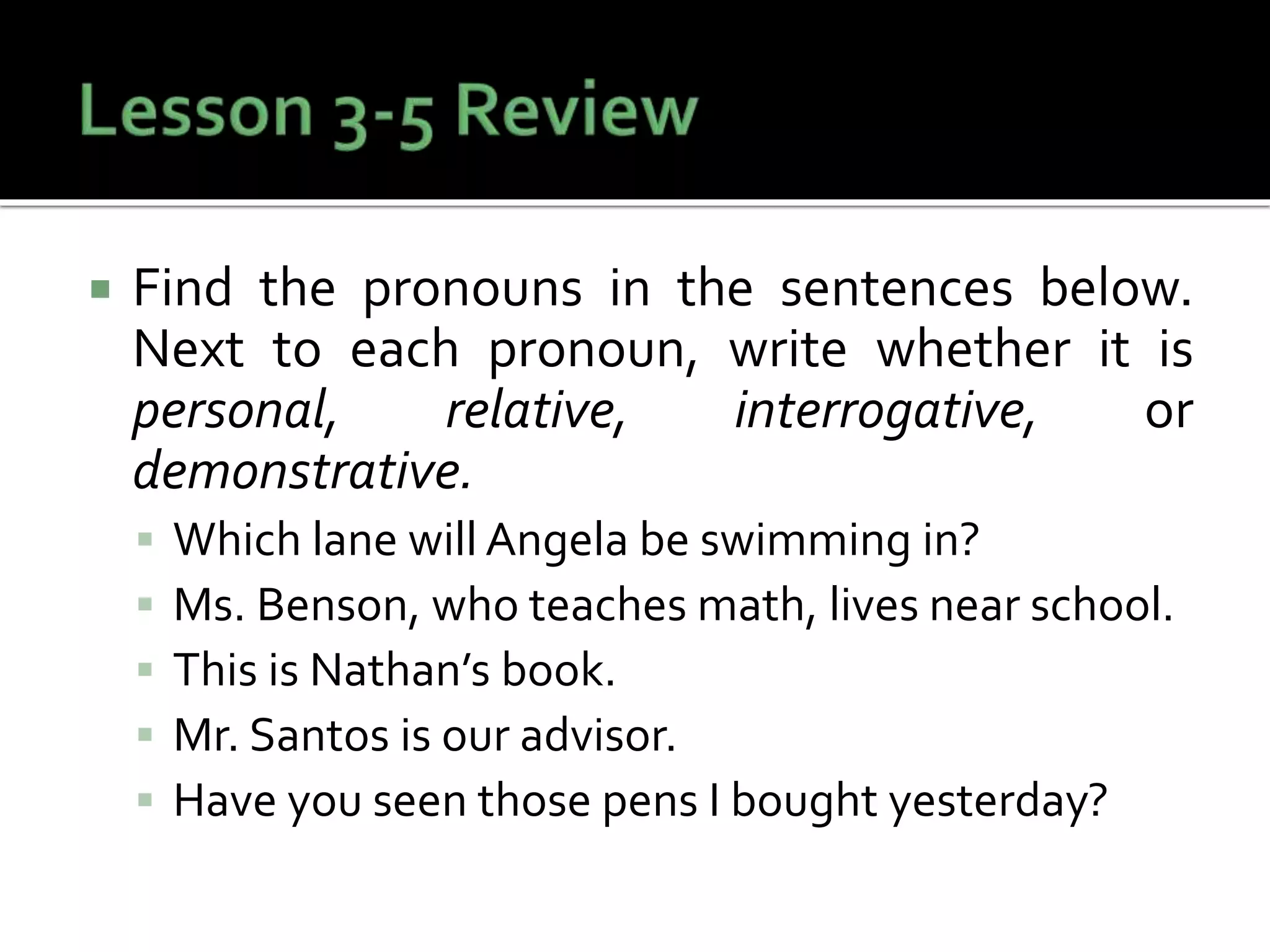  Find the pronouns in the sentences below.
Next to each pronoun, write whether it is
personal, relative, interrogative, or
demonstrative.
 Which lane will Angela be swimming in?
 Ms. Benson, who teaches math, lives near school.
 This is Nathan’s book.
 Mr. Santos is our advisor.
 Have you seen those pens I bought yesterday?
 