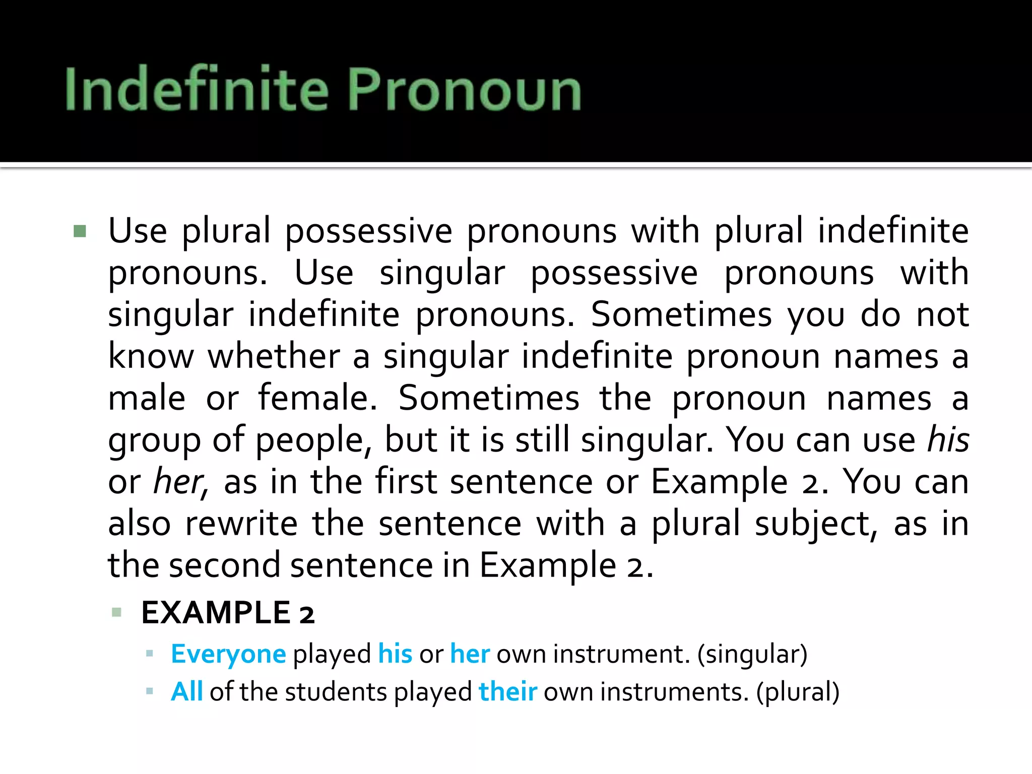  Use plural possessive pronouns with plural indefinite
pronouns. Use singular possessive pronouns with
singular indefinite pronouns. Sometimes you do not
know whether a singular indefinite pronoun names a
male or female. Sometimes the pronoun names a
group of people, but it is still singular. You can use his
or her, as in the first sentence or Example 2. You can
also rewrite the sentence with a plural subject, as in
the second sentence in Example 2.
 EXAMPLE 2
▪ Everyone played his or her own instrument. (singular)
▪ All of the students played their own instruments. (plural)
 