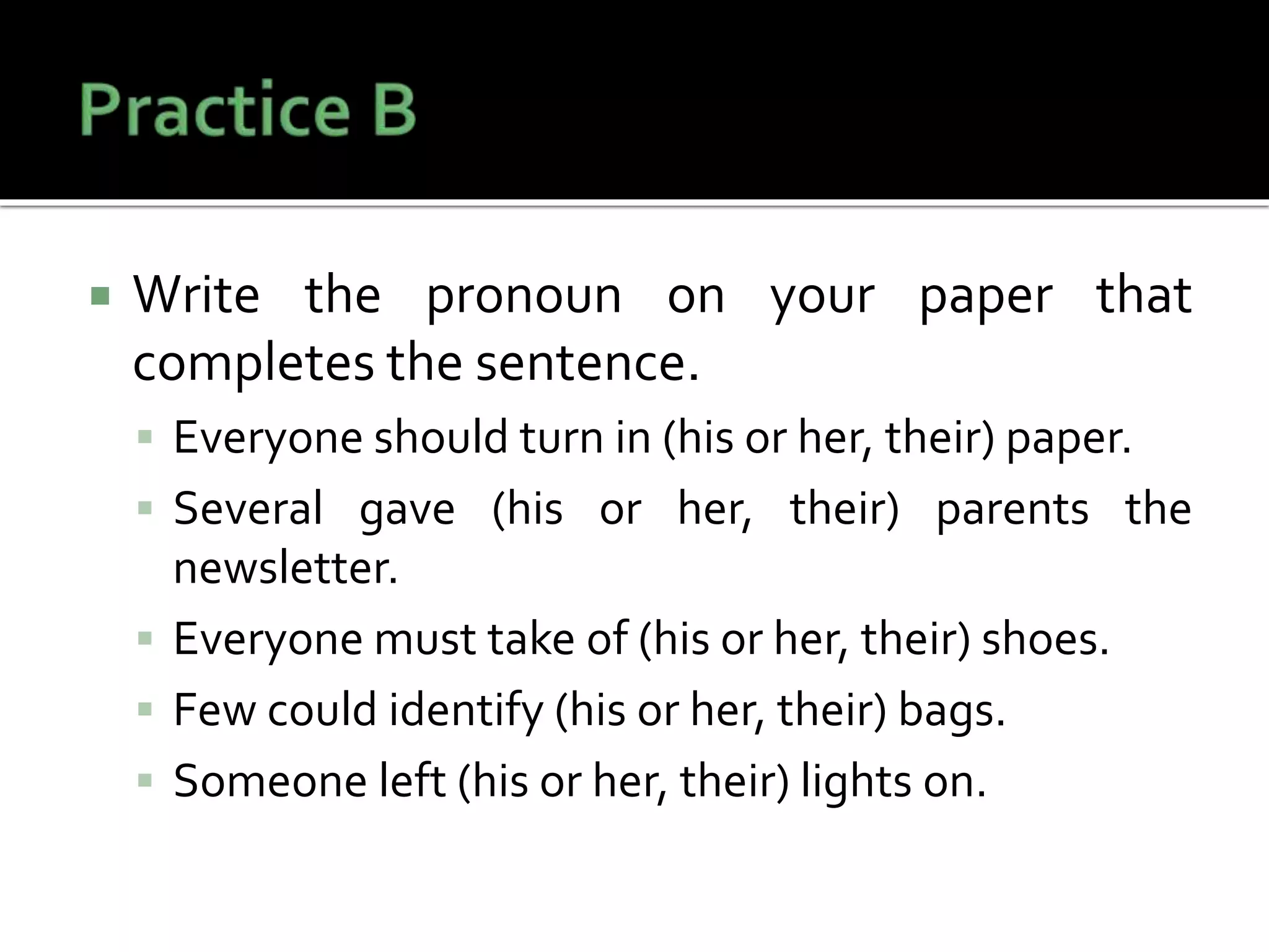 Write the pronoun on your paper that
completes the sentence.
 Everyone should turn in (his or her, their) paper.
 Several gave (his or her, their) parents the
newsletter.
 Everyone must take of (his or her, their) shoes.
 Few could identify (his or her, their) bags.
 Someone left (his or her, their) lights on.
 