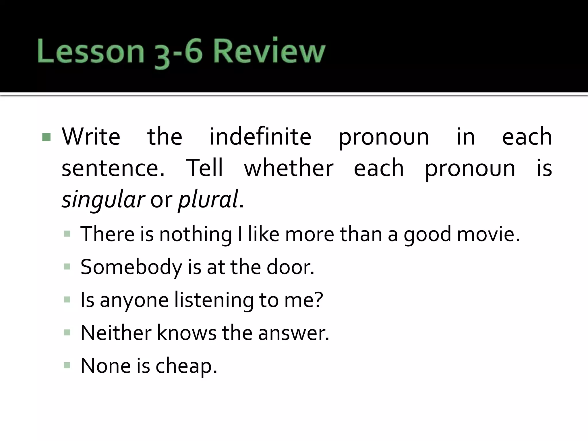  Write the indefinite pronoun in each
sentence. Tell whether each pronoun is
singular or plural.
 There is nothing I like more than a good movie.
 Somebody is at the door.
 Is anyone listening to me?
 Neither knows the answer.
 None is cheap.
 