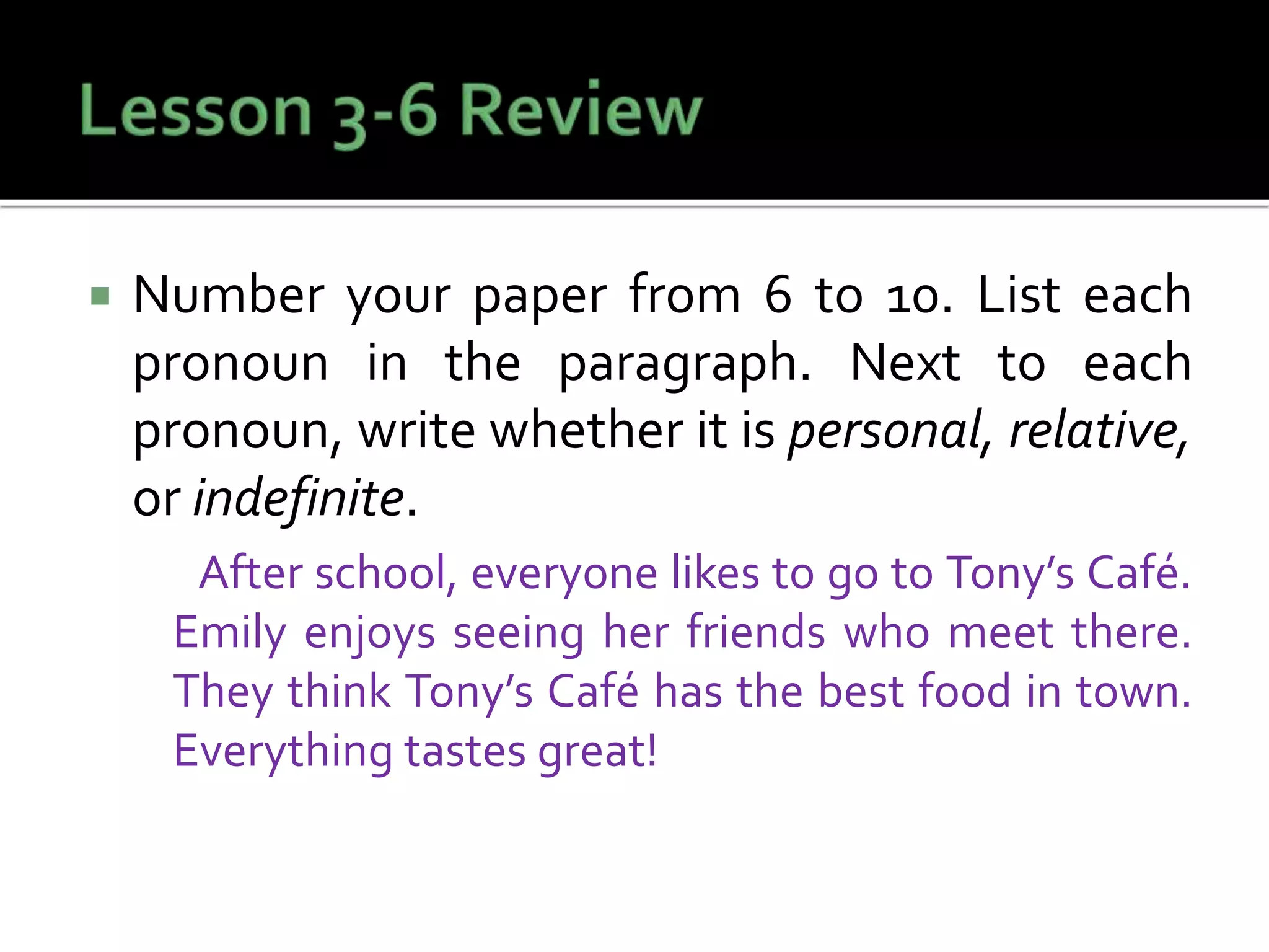  Number your paper from 6 to 10. List each
pronoun in the paragraph. Next to each
pronoun, write whether it is personal, relative,
or indefinite.
After school, everyone likes to go to Tony’s Café.
Emily enjoys seeing her friends who meet there.
They think Tony’s Café has the best food in town.
Everything tastes great!
 