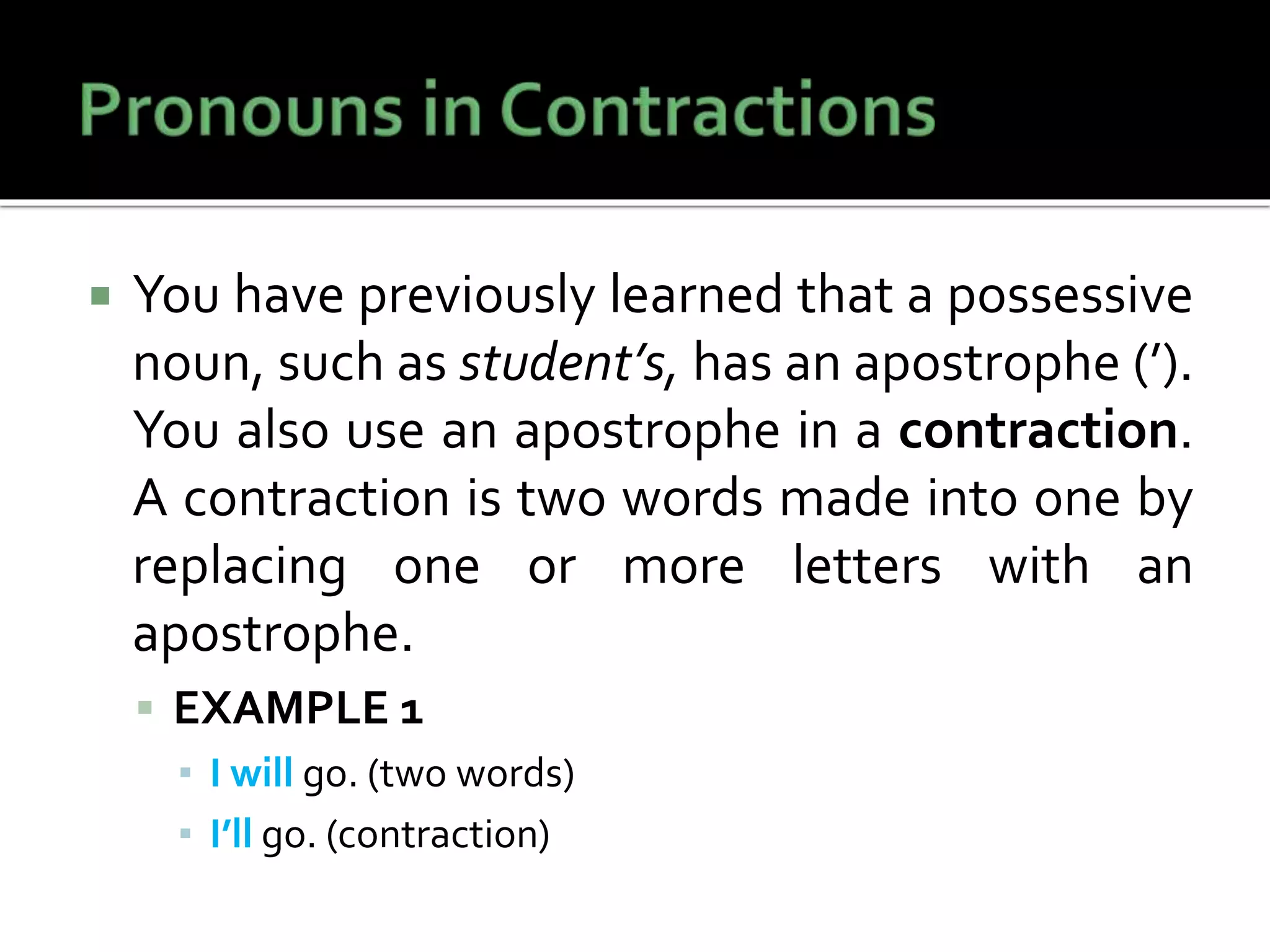  You have previously learned that a possessive
noun, such as student’s, has an apostrophe (’).
You also use an apostrophe in a contraction.
A contraction is two words made into one by
replacing one or more letters with an
apostrophe.
 EXAMPLE 1
▪ I will go. (two words)
▪ I’ll go. (contraction)
 