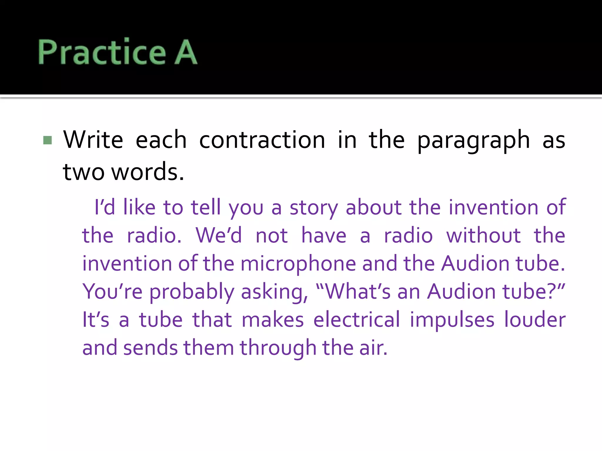  Write each contraction in the paragraph as
two words.
I’d like to tell you a story about the invention of
the radio. We’d not have a radio without the
invention of the microphone and the Audion tube.
You’re probably asking, “What’s an Audion tube?”
It’s a tube that makes electrical impulses louder
and sends them through the air.
 