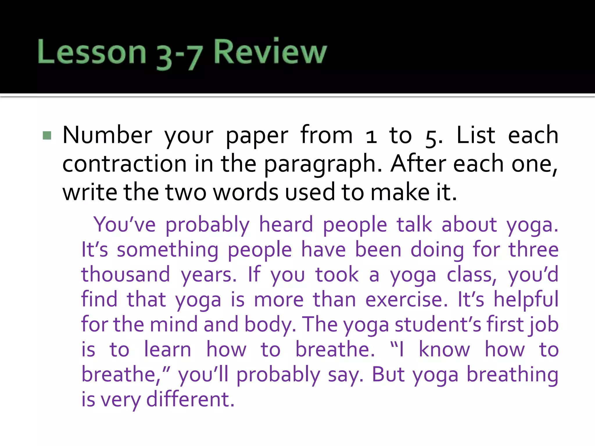  Number your paper from 1 to 5. List each
contraction in the paragraph. After each one,
write the two words used to make it.
You’ve probably heard people talk about yoga.
It’s something people have been doing for three
thousand years. If you took a yoga class, you’d
find that yoga is more than exercise. It’s helpful
for the mind and body. The yoga student’s first job
is to learn how to breathe. “I know how to
breathe,” you’ll probably say. But yoga breathing
is very different.
 