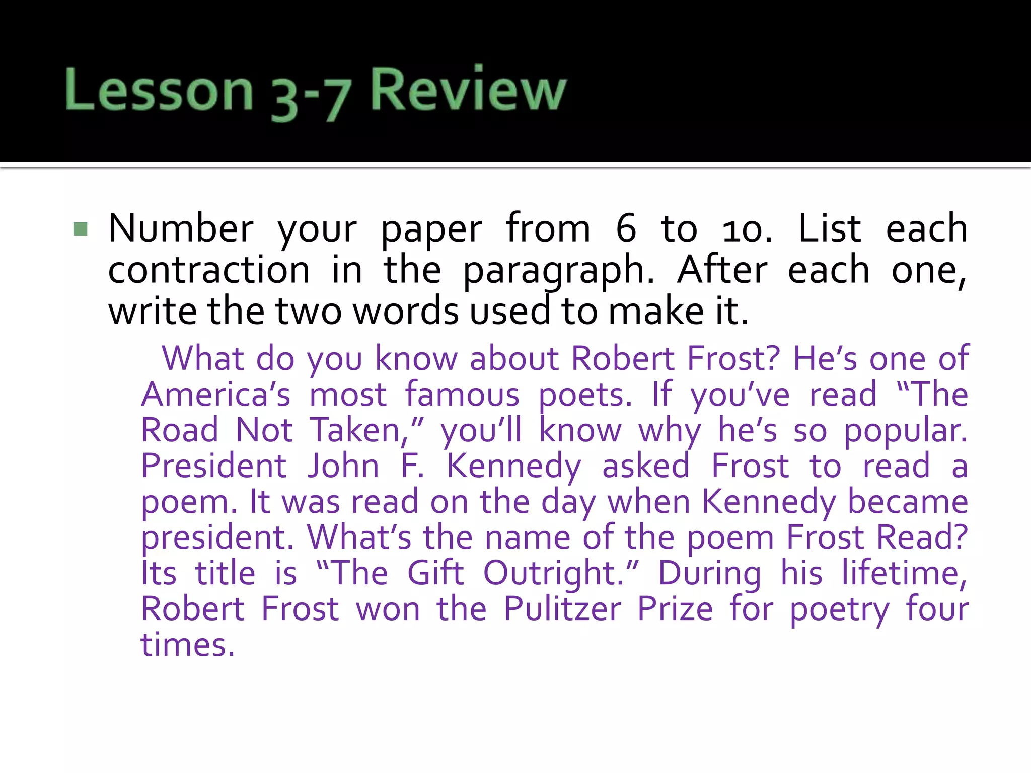 Number your paper from 6 to 10. List each
contraction in the paragraph. After each one,
write the two words used to make it.
What do you know about Robert Frost? He’s one of
America’s most famous poets. If you’ve read “The
Road Not Taken,” you’ll know why he’s so popular.
President John F. Kennedy asked Frost to read a
poem. It was read on the day when Kennedy became
president. What’s the name of the poem Frost Read?
Its title is “The Gift Outright.” During his lifetime,
Robert Frost won the Pulitzer Prize for poetry four
times.
 