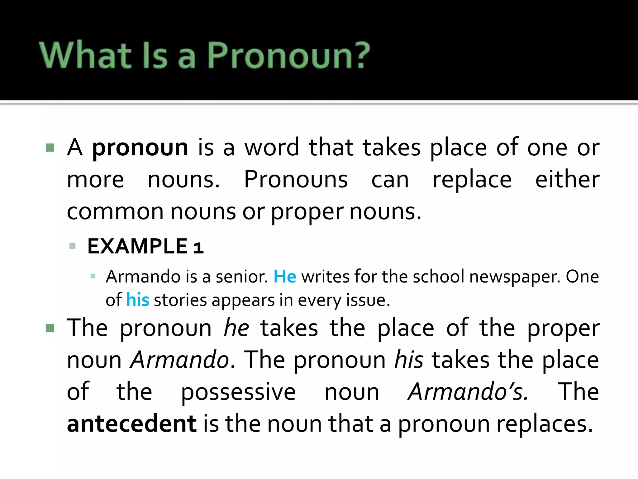  A pronoun is a word that takes place of one or
more nouns. Pronouns can replace either
common nouns or proper nouns.
 EXAMPLE 1
▪ Armando is a senior. He writes for the school newspaper. One
of his stories appears in every issue.
 The pronoun he takes the place of the proper
noun Armando. The pronoun his takes the place
of the possessive noun Armando’s. The
antecedent is the noun that a pronoun replaces.
 