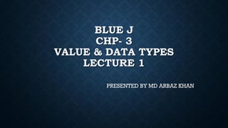 BLUE J
CHP- 3
VALUE & DATA TYPES
LECTURE 1
PRESENTED BY MD ARBAZ KHAN
 