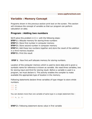 www.cppforschool.com
Variable : Memory Concept
Programs shown in the previous section print text on the screen. This section
will introduce the concept of variable so that our program can perform
calculation on data.
Program : Adding two numbers
We'll solve this problem in C++ with the following steps:
STEP 1 : Allocate memory for storing three numbers
STEP 2 : Store first number in computer memory
STEP 3 : Store second number in computer memory
STEP 4 : Add these two numbers together and store the result of the addition
in a third memory location
STEP 5 : Print the result
STEP 1 : Now first we'll allocate memory for storing numbers.
Location of the computer memory which is used to store data and is given a
symbolic name for reference is known as variable. We need three variables, two
for storing input and third for storing result. Before a variable is used in a
program, we must declare it. This activity enables the compiler to make
available the appropriate type of location in the memory.
Following statements declare three variables of type integer to store whole
numbers.
int x;
int y;
int z;
You can declare more than one variable of same type in a single statement like :
int x, y, z;
STEP 2 : Following statement stores value in first variable
 