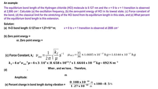 An example:
The equilibrium bond length of the Hydrogen chloride (HCl) molecule is 0.127 nm and the v = 0 to v = 1 transition is observed
at 2,886 cm-1
. Calculate (a) the oscillation frequency, (b) the zero-point energy of HCl in its lowest state; (c) Force constant of
the bond, (d) the classical limit for the stretching of the HCl bond from its equilibrium length in this state, and (e) What percent
of the equilibrium bond length is this extension.
Solution:
(a) H-Cl bond length: 0.127nm = 1.27×10-10
m; v = 0 to v = 1 transition is observed at 2886 cm-1
(b) Zero point energy =
or, Zero point energy =
. When , and we have, . Therefore,
𝜈𝑜𝑠𝑐=
1
2 𝜋 √𝑘𝑓
𝜇
𝑠−1
(c) Force Constant, kf:
𝒌𝒇 =𝟒 𝝅𝟐
𝝂𝒐𝒔𝒄
𝟐
𝝁=𝟒 𝒙 𝟑.𝟏𝟒𝟐
𝒙(𝟖.𝟔𝟓𝟖 𝒙 𝟏𝟎𝟏𝟑
)𝟐
𝒙 𝟏.𝟔𝟔𝟒𝟒 𝒙 𝟏𝟎−𝟐𝟕
𝒌𝒈=𝟒𝟗𝟐 𝑵 𝒎−𝟏
𝜇𝐻𝐶𝑙 =
35
36
𝑥1.6605 𝑥 10
− 27
𝑘𝑔=1.6144 𝑥 10
−27
𝑘𝑔
(d)
Amplitude:
m
(e) Percent change in bond length during vibration =
𝟎.𝟏𝟎𝟖 𝒙 𝟏𝟎− 𝟏𝟎
m
𝟏.𝟐𝟕 𝒙 𝟏𝟎
−𝟏𝟎
m
𝒙 𝟏𝟎𝟎=𝟖.𝟓%
 