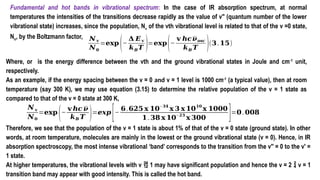 Fundamental and hot bands in vibrational spectrum: In the case of IR absorption spectrum, at normal
temperatures the intensities of the transitions decrease rapidly as the value of v" (quantum number of the lower
vibrational state) increases, since the population, Nv of the vth vibrational level is related to that of the v =0 state,
No, by the Boltzmann factor, 𝑵 𝐯
𝑵𝟎
=𝐞𝐱𝐩
(−
𝚫 𝑬𝐯
𝒌𝑩𝑻 )=𝐞𝐱𝐩
(−
𝐯 𝒉𝒄𝝂𝒐𝒔𝒄
𝒌𝑩 𝑻 )(𝟑.𝟏𝟓)
Where, or is the energy difference between the vth and the ground vibrational states in Joule and cm-1
unit,
respectively.
As an example, if the energy spacing between the v = 0 and v = 1 level is 1000 cm-1
(a typical value), then at room
temperature (say 300 K), we may use equation (3.15) to determine the relative population of the v = 1 state as
compared to that of the v = 0 state at 300 K,
𝑵 𝐯
𝑵𝟎
=𝐞𝐱𝐩
(−
𝐯 𝒉𝒄 𝝂
𝒌𝑩 𝑻 )=𝒆𝒙𝒑
[−
𝟔.𝟔𝟐𝟓 𝐱 𝟏𝟎−𝟑𝟒
𝐱 𝟑 𝐱 𝟏𝟎𝟏𝟎
𝐱 𝟏𝟎𝟎𝟎
𝟏.𝟑𝟖 𝐱 𝟏𝟎
−𝟐𝟑
𝐱 𝟑𝟎𝟎 ]=𝟎.𝟎𝟎𝟖
Therefore, we see that the population of the v = 1 state is about 1% of that of the v = 0 state (ground state). In other
words, at room temperature, molecules are mainly in the lowest or the ground vibrational state (v = 0). Hence, in IR
absorption spectroscopy, the most intense vibrational ‘band’ corresponds to the transition from the v′′ = 0 to the v′ =
1 state.
At higher temperatures, the vibrational levels with v  1 may have significant population and hence the v = 2  v = 1
transition band may appear with good intensity. This is called the hot band.
 