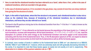  Here, to note that the vibrational transition has been referred to as a ‘band’, rather than a ‘line’, unlike in the case of
rotational transitions, which are recorded in the gas phase.
 In the case of vibrational spectrum, if it is recorded in the gas phase, may consist of more than one sharp rotational
lines giving the fine structure of a band.
 Again, in the solid or liquid phase, where this fine structure is not present, each vibrational transition is also not so
sharp as the rotational lines, because of broadening of the vibrational transitions due to intermolecular
interactions, and hence they are also referred to as ‘bands’.
 The band in the IR spectrum arising due to the vibrational transition from the v′′ = 0 to the v′ = 1 state is known as the
‘Fundamental’ band.
 All other bands with v" > 0 are referred to as hot bands because the populations of the lower levels (i.e. v′′ states) of
such transitions, increase with temperature. All hot band transitions, v′′ = 1  v′ = 2, v′′ = 2  v′ = 3, etc. need the
absorption of a photon of the same energy as the fundamental transition and hence appear at the wavenumber
coinciding with the that of the fundamental band. Thus, in the IR absorption spectrum of HCl, we expect to observe
only a single band at wavenumber at which both the fundamental as well as all the hot bands appear.
 In contrast, more number of bands in addition to the fundamental band at 2886 cm-1
are observed at ca 5668.05,
8346.98, 10923.11 and 13396.55 cm-1
, however, which are extremely weak and with gradually decreasing intensities in
the series. It is important to note that these bands appear at nearly but not exactly at 2 and 5, respectively. This
observation is in violation of the quantum selection rule Dv = 1.
 