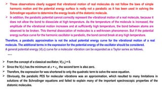  These observations clearly suggest that vibrational motion of real molecules do not follow the laws of simple
harmonic motion and the potential energy surface is really not a parabolic as it has been used in solving the
Schrodinger equation to determine the energy levels of the diatomic molecule.
 In addition, the parabolic potential cannot correctly represent the vibrational motion of a real molecule, because it
does not allow the bond to dissociate at high temperature. As the temperature of the molecule is increased, the
amplitude of the vibrational motion increases and at sufficiently high temperature, the bond between atoms are
observed to be broken. This thermal dissociation of molecules is a well-known phenomenon. But if the potential
energy surface curve for the harmonic oscillator is parabolic, the bond cannot break at any high temperature.
Therefore, a parabolic approximation is not the actual potential energy curve for the vibrational motion of a real
molecule. The additional terms in the expression for the potential energy of the oscillator should be considered.
A general potential energy (V(x)) curve for a molecular vibration can be expanded as a Taylor series as follows,
…..
 From the concept of a classical oscillator, V(xe) = 0.
 Since the V(x) has the minimum at x = xe, the second term is also zero.
 Therefore, the expression for was shortened to only the quadratic term to solve the wave equation.
 Obviously, the parabolic PES for molecular vibrations was an approximation, which resulted to many limitations in
solutions of the Schrodinger equations and failed to explain many of the important spectroscopic properties of the
diatomic molecules.
 