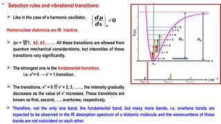 * Selection rules and vibrational transitions:
 Like in the case of a harmonic oscillator,
Homonuclear diatomics are IR inactive.
 Dv = 1, ±2, ±3, ……. All these transitions are allowed from
quantum mechanical considerations, but intensities of these
transitions vary significantly.
 The strongest one is the fundamental transition,
i.e. v′′= 0 → v′ = 1 transition.
 The transitions, v′′ = 0  v′ = 2, 3, ……, the intensity gradually
decreases as the value of v′ increases. These transitions are
known as first, second, ….. overtones, respectively.
(𝒅𝝁
𝒅𝒙 )𝒆
≠𝟎
 Therefore, not the only one band, the fundamental band, but many more bands, i.e. overtone bands are
expected to be observed in the IR absorption spectrum of a diatomic molecule and the wavenumbers of those
bands are not coincident on each other.
 