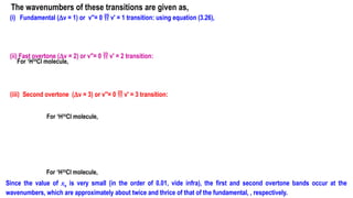(i) Fundamental (Dv = 1) or v′′= 0  v′ = 1 transition: using equation (3.26),
(ii) Fast overtone (Dv = 2) or v′′= 0  v′ = 2 transition:
(iii) Second overtone (Dv = 3) or v′′= 0  v′ = 3 transition:
The wavenumbers of these transitions are given as,
Since the value of xe is very small (in the order of 0.01, vide infra), the first and second overtone bands occur at the
wavenumbers, which are approximately about twice and thrice of that of the fundamental, , respectively.
For 1
H35
Cl molecule,
For 1
H35
Cl molecule,
For 1
H35
Cl molecule,
 