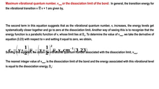 Maximum vibrational quantum number, vmax or the dissociation limit of the bond: In general, the transition energy for
the vibrational transition v  v + 1 are given by,
The second term in this equation suggests that as the vibrational quantum number, v, increases, the energy levels get
systematically closer together and go to zero at the dissociation limit. Another way of seeing this is to recognize that the
energy function is a parabolic function of v, whose limit lies at De. To determine the value of vmax, we take the derivative of
equation (3.23) with respect to v and setting it equal to zero, we obtain,
Solving this equation, we obtain the vibrational quantum number associated with the dissociation limit, vmax,
The nearest integer value of vmax, is the dissociation limit of the bond and the energy associated with this vibrational level
is equal to the dissociation energy, De:
𝝐𝒗=(𝐯+
𝟏
𝟐)𝝂𝒆 −(𝐯 +
𝟏
𝟐 )
𝟐
𝝂𝒆 𝒙𝒆 𝒄𝒎
−𝟏
(𝟑.𝟐𝟑)
 