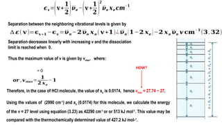 ∆ 𝜺( 𝐯)=𝛜𝐯 +𝟏 −𝛜𝐯 =𝛎𝐞− 𝟐𝛎𝐞 𝒙𝐞( 𝐯+𝟏)¿𝛎𝐞 (𝟏−𝟐 𝒙𝒆 )−𝟐 𝒙𝒆 𝛎𝐞 𝒗 𝐜𝐦
−𝟏
(𝟑.𝟑𝟐)
Separation between the neighboring vibrational levels is given by
Separation decreases linearly with increasing v and the dissociation
limit is reached when 0.
Thus the maximum value of v is given by vmax, where:
= 0
𝒐𝒓 ,𝒗𝒎𝒂𝒙=
𝟏
𝟐 𝒙𝒆
− 𝟏
Therefore, in the case of HCl molecule, the value of xe is 0.0174, hence vmax = 27.74 ~ 27.
Using the values of (2990 cm-1
) and xe (0.0174) for this molecule, we calculate the energy
of the v = 27 level using equation (3.23) as 42290 cm-1
or or 513 kJ mol-1
. This value may be
compared with the thermochemically determined value of 427.2 kJ mol-1
.
𝝐𝒗=(𝐯+
𝟏
𝟐)𝝂𝒆 −(𝐯 +
𝟏
𝟐 )
𝟐
𝝂𝒆 𝒙𝒆 𝒄𝒎
−𝟏
HOW?
 