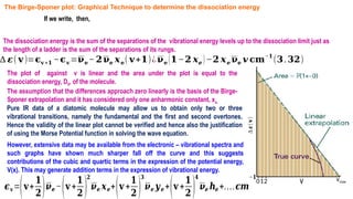 The dissociation energy is the sum of the separations of the vibrational energy levels up to the dissociation limit just as
the length of a ladder is the sum of the separations of its rungs.
∆ 𝜺( 𝐯)=𝛜𝐯 +𝟏 −𝛜𝐯 =𝛎𝐞−𝟐𝛎𝐞 𝒙𝐞( 𝐯+𝟏)¿𝛎𝐞 (𝟏−𝟐 𝒙𝒆 )−𝟐 𝒙𝒆 𝛎𝐞 𝒗 𝐜𝐦
−𝟏
(𝟑.𝟑𝟐)
The Birge-Sponer plot: Graphical Technique to determine the dissociation energy
If we write, then,
The plot of against v is linear and the area under the plot is equal to the
dissociation energy, D0, of the molecule.
The assumption that the differences approach zero linearly is the basis of the Birge-
Sponer extrapolation and it has considered only one anharmonic constant, xe.
Pure IR data of a diatomic molecule may allow us to obtain only two or three
vibrational transitions, namely the fundamental and the first and second overtones.
Hence the validity of the linear plot cannot be verified and hence also the justification
of using the Morse Potential function in solving the wave equation.
∆
𝜺(
𝐯
)
v
12
0 vmax
𝝐𝒗=(𝐯+
𝟏
𝟐)𝝂𝒆 −(𝐯+
𝟏
𝟐 )
𝟐
𝝂𝒆 𝒙𝒆+(𝐯+
𝟏
𝟐 )
𝟑
𝝂𝒆 𝒚𝒆 +(𝐯+
𝟏
𝟐 )
𝟒
𝝂𝒆 𝒉𝒆 +….𝒄𝒎
−𝟏
However, extensive data may be available from the electronic – vibrational spectra and
such graphs have shown much sharper fall off the curve and this suggests
contributions of the cubic and quartic terms in the expression of the potential energy,
V(x). This may generate addition terms in the expression of vibrational energy.
 